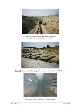 M.Ben Ouézdou Chap 1, page 6
Photo N°8 : Entrée du Tunnel en cous de construction
(complexe du barrage de Barbara à Fernana).
Photo N°9 : Voussoirs préfabriquées pour la couverture intérieure du Tunnel de Barbara.
Photo N°10 : Vue à l’intérieur du Tunnel de Barbara.
 