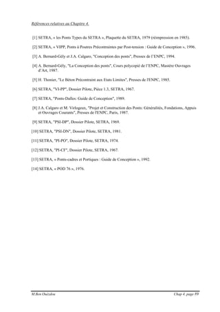 M.Ben Ouézdou Chap 4, page 89
Références relatives au Chapitre 4.
[1] SETRA, « les Ponts Types du SETRA », Plaquette du SETRA, 1979 (réimpression en 1985).
[2] SETRA, « VIPP, Ponts à Poutres Précontraintes par Post-tension : Guide de Conception », 1996.
[3] A. Bernard-Gély et J.A. Calgaro, "Conception des ponts", Presses de l’ENPC, 1994.
[4] A. Bernard-Gély, "La Conception des ponts", Cours polycopié de l’ENPC, Mastère Ouvrages
d’Art, 1987.
[5] H. Thonier, "Le Béton Précontraint aux Etats Limites", Presses de l'ENPC, 1985.
[6] SETRA, "VI-PP", Dossier Pilote, Pièce 1.3, SETRA, 1967.
[7] SETRA, "Ponts-Dalles: Guide de Conception", 1989.
[8] J.A. Calgaro et M. Virlogeux, "Projet et Construction des Ponts: Généralités, Fondations, Appuis
et Ouvrages Courants", Presses de l'ENPC, Paris, 1987.
[9] SETRA, "PSI-DP", Dossier Pilote, SETRA, 1969.
[10] SETRA, "PSI-DN", Dossier Pilote, SETRA, 1981.
[11] SETRA, "PI-PO", Dossier Pilote, SETRA, 1974.
[12] SETRA, "PI-CF", Dossier Pilote, SETRA, 1967.
[13] SETRA, « Ponts-cadres et Portiques : Guide de Conception », 1992.
[14] SETRA, « POD 76 », 1976.
 
