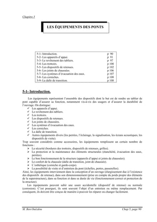 M. Ben Ouézdou Chap 5, page 90
Chapitre 5
5-1- Introduction. p 90
5-2- Les appareils d’appui. p 91
5-3- Le revêtement des tabliers. p 97
5-4- Les trottoirs. p 100
5-5- Les dispositifs de retenues. p 102
5-6- Les joints de chaussées. p 106
5-7- Les systèmes d’évacuation des eaux. p 107
5-8- Les corniches. p 108
5-9- La dalle de transition. p 108
5-1- Introduction.
Les équipements représentent l’ensemble des dispositifs dont le but est de rendre un tablier de
pont capable d’assurer sa fonction, notamment vis-à-vis des usagers et d’assurer la durabilité de
l’ouvrage. On distingue:
Les appareils d’appui.
Le revêtement des tabliers.
Les trottoirs.
Les dispositifs de retenues.
Les joints de chaussées.
Les systèmes d’évacuation des eaux.
Les corniches.
La dalle de transition.
Autres équipements divers (les perrées, l’éclairage, la signalisation, les écrans acoustiques, les
dispositifs de visite).
Trop souvent considérés comme accessoires, les équipements remplissent un certain nombre de
fonctions :
La sécurité (bordures des trottoirs, dispositifs de retenues, grilles).
La protection et la maintenance des éléments structurales (étanchéité, évacuation des eaux,
perrées).
Le bon fonctionnement de la structure (appareils d’appui et joints de chaussées).
Le confort de la chaussée (dalle de transition, joint de chaussée).
L’esthétique (corniche et garde-corps).
La possibilité de visite et d’entretien du pont (échelles, portes, passerelles).
Ainsi, les équipements interviennent dans la conception d’un ouvrage (élargissement due à l’existence
des dispositifs de retenue), dans son dimensionnement (prise en compte du poids propre des éléments
de la superstructure), dans sa fonction et dans sa durée de vie (fonctionnement correct et protection de
la structure).
Les équipements peuvent subir une usure accidentelle (dispositif de retenue) ou normale
(corrosion). C’est pourquoi, ils sont souvent l’objet d’un entretien ou même remplacement. Par
conséquent, ils doivent être conçus de manière à pouvoir les réparer ou changer facilement.
LES ÉQUIPEMENTS DES PONTS
 