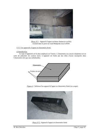 M. Ben Ouézdou Chap 5, page 92
Frettes en acier
Photo N°1 : Appareil d’appui en béton (balancier en BA)
existant dans le pont sur oued Medjerda sous la RN8.
5-2-2- les appareils d’appui en élastomère fretté.
a) Introduction.
Ce type d’appareils est le plus employés en Tunisie. L’élastomère (ou encore néoprène) est un
sorte de polymère de couleur noire. L’appareil est fretté par des tôles d’acier incorporés dans
l’élastomère (tel que une millefeuille).
Figure 4 : Schéma d’un appareil d’appui en élastomère fretté (en coupe).
Photo N°2: Appareil d’appui en élastomère fretté
Elastomère
 