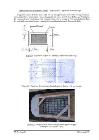 M. Ben Ouézdou Chap 5, page 95
≥ 5 cm ≥ 5 cm
≥5cm≥5cm
≥ 5 cm
Bossage
Appui
c) Environnement de l’appareil d’appui : Disposition de l’appareil et de son bossage.
L’appareil d’appui doit être bien cadré sur son bossage (et sous son contre-bossage éventuel).
Ainsi, une distance minimale de 5cm de chaque côté est exigée entre le bord du bossage et l'appareil.
De plus une distance minimale de 5 cm est aussi exigée entre le bossage et l'extrémité de l'appui. Pour
les ponts dalles, un contre bossage est aussi recommandé entre l'appareil d'appui et la dalle.
Figure 9 : Disposition en plan de l’appareil d’appui et de son bossage.
Figure 10 : Plan d’une disposition en plan de l’appareil d’appui et de son bossage.
Photo N°5 : Disposition en plan du frettage pour l’appareil d’appui
(échangeur Sidi Daoud à Tunis).
Appareil d’appui
 