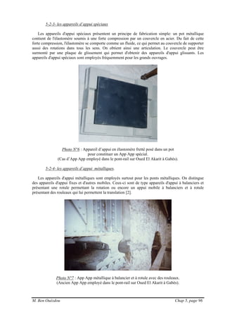 M. Ben Ouézdou Chap 5, page 96
5-2-3- les appareils d’appui spéciaux
Les appareils d'appui spéciaux présentent un principe de fabrication simple: un pot métallique
contient de l'élastomère soumis à une forte compression par un couvercle en acier. Du fait de cette
forte compression, l'élastomère se comporte comme un fluide, ce qui permet au couvercle de supporter
aussi des rotations dans tous les sens. On obtient ainsi une articulation. Le couvercle peut être
surmonté par une plaque de glissement qui permet d'obtenir des appareils d'appui glissants. Les
appareils d'appui spéciaux sont employés fréquemment pour les grands ouvrages.
Photo N°6 : Appareil d’appui en élastomère fretté posé dans un pot
pour constituer un App App spécial.
(Cas d’App App employé dans le pont-rail sur Oued El Akarit à Gabès).
5-2-4- les appareils d’appui métalliques.
Les appareils d'appui métalliques sont employés surtout pour les ponts métalliques. On distingue
des appareils d'appui fixes et d'autres mobiles. Ceux-ci sont de type appareils d'appui à balanciers et
présentant une rotule permettant la rotation ou encore un appui mobile à balanciers et à rotule
présentant des rouleaux qui lui permettent la translation [2].
Photo N°7 : App App métallique à balancier et à rotule avec des rouleaux.
(Ancien App App employé dans le pont-rail sur Oued El Akarit à Gabès).
 