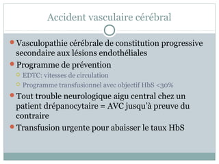 Accident vasculaire cérébral 
Vasculopathie cérébrale de constitution progressive 
secondaire aux lésions endothéliales 
Programme de prévention 
 EDTC: vitesses de circulation 
 Programme transfusionnel avec objectif HbS <30% 
Tout trouble neurologique aigu central chez un 
patient drépanocytaire = AVC jusqu’à preuve du 
contraire 
Transfusion urgente pour abaisser le taux HbS 
 