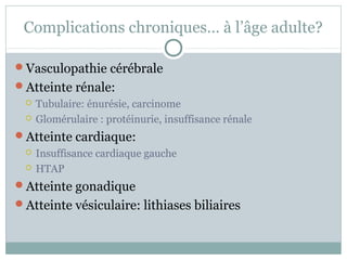Complications chroniques… à l’âge adulte? 
Vasculopathie cérébrale 
Atteinte rénale: 
 Tubulaire: énurésie, carcinome 
 Glomérulaire : protéinurie, insuffisance rénale 
Atteinte cardiaque: 
 Insuffisance cardiaque gauche 
 HTAP 
Atteinte gonadique 
Atteinte vésiculaire: lithiases biliaires 
 