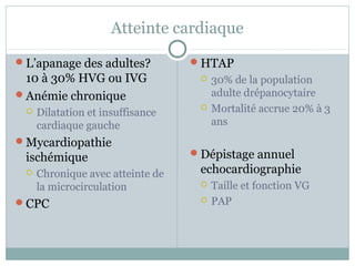 Atteinte cardiaque 
L’apanage des adultes? 
10 à 30% HVG ou IVG 
Anémie chronique 
 Dilatation et insuffisance 
cardiaque gauche 
Mycardiopathie 
ischémique 
 Chronique avec atteinte de 
la microcirculation 
CPC 
HTAP 
 30% de la population 
adulte drépanocytaire 
 Mortalité accrue 20% à 3 
ans 
Dépistage annuel 
echocardiographie 
 Taille et fonction VG 
 PAP 
 