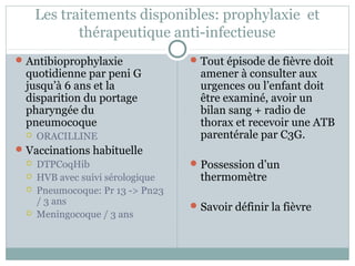 Les traitements disponibles: prophylaxie et 
thérapeutique anti-infectieuse 
Antibioprophylaxie 
quotidienne par peni G 
jusqu’à 6 ans et la 
disparition du portage 
pharyngée du 
pneumocoque 
 ORACILLINE 
Vaccinations habituelle 
 DTPCoqHib 
 HVB avec suivi sérologique 
 Pneumocoque: Pr 13 -> Pn23 
/ 3 ans 
 Meningocoque / 3 ans 
Tout épisode de fièvre doit 
amener à consulter aux 
urgences ou l’enfant doit 
être examiné, avoir un 
bilan sang + radio de 
thorax et recevoir une ATB 
parentérale par C3G. 
Possession d’un 
thermomètre 
Savoir définir la fièvre 
 