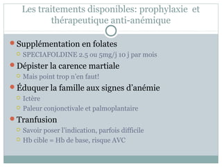Les traitements disponibles: prophylaxie et 
thérapeutique anti-anémique 
Supplémentation en folates 
 SPECIAFOLDINE 2.5 ou 5mg/j 10 j par mois 
Dépister la carence martiale 
 Mais point trop n’en faut! 
Éduquer la famille aux signes d’anémie 
 Ictère 
 Paleur conjonctivale et palmoplantaire 
Tranfusion 
 Savoir poser l’indication, parfois difficile 
 Hb cible = Hb de base, risque AVC 
 
