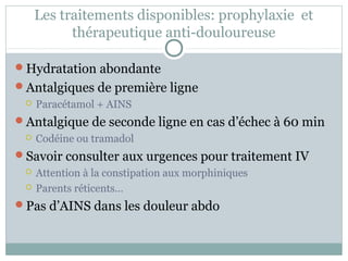 Les traitements disponibles: prophylaxie et 
thérapeutique anti-douloureuse 
Hydratation abondante 
Antalgiques de première ligne 
 Paracétamol + AINS 
Antalgique de seconde ligne en cas d’échec à 60 min 
 Codéine ou tramadol 
Savoir consulter aux urgences pour traitement IV 
 Attention à la constipation aux morphiniques 
 Parents réticents… 
Pas d’AINS dans les douleur abdo 
 