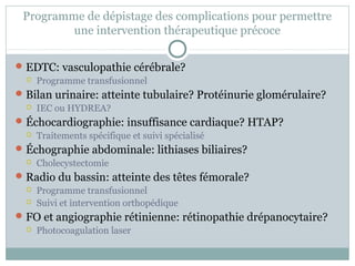 Programme de dépistage des complications pour permettre 
une intervention thérapeutique précoce 
EDTC: vasculopathie cérébrale? 
 Programme transfusionnel 
Bilan urinaire: atteinte tubulaire? Protéinurie glomérulaire? 
 IEC ou HYDREA? 
Échocardiographie: insuffisance cardiaque? HTAP? 
 Traitements spécifique et suivi spécialisé 
Échographie abdominale: lithiases biliaires? 
 Cholecystectomie 
Radio du bassin: atteinte des têtes fémorale? 
 Programme transfusionnel 
 Suivi et intervention orthopédique 
FO et angiographie rétinienne: rétinopathie drépanocytaire? 
 Photocoagulation laser 
 