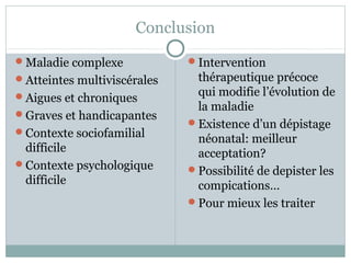 Conclusion 
Maladie complexe 
Atteintes multiviscérales 
Aigues et chroniques 
Graves et handicapantes 
Contexte sociofamilial 
difficile 
Contexte psychologique 
difficile 
Intervention 
thérapeutique précoce 
qui modifie l’évolution de 
la maladie 
Existence d’un dépistage 
néonatal: meilleur 
acceptation? 
Possibilité de depister les 
compications… 
Pour mieux les traiter 
 