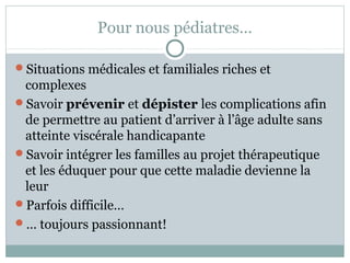 Pour nous pédiatres… 
Situations médicales et familiales riches et 
complexes 
Savoir prévenir et dépister les complications afin 
de permettre au patient d’arriver à l’âge adulte sans 
atteinte viscérale handicapante 
Savoir intégrer les familles au projet thérapeutique 
et les éduquer pour que cette maladie devienne la 
leur 
Parfois difficile… 
… toujours passionnant! 
