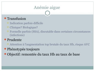 Anémie aigue 
Transfusion 
 Indication parfois difficile 
 Clinique? Biologique? 
 Formelle parfois (SSA), discutable dans certaines circonstances 
(infections) 
Prudente 
 Attention à l’augmentation top brutale du taux Hb, risque AVC 
Phénotypée toujours 
Objectif: remontée du taux Hb au taux de base 
 
