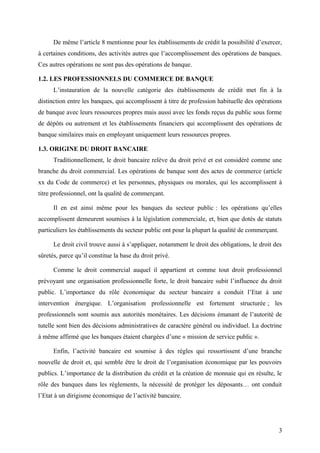 De même l’article 8 mentionne pour les établissements de crédit la possibilité d’exercer,
à certaines conditions, des activités autres que l’accomplissement des opérations de banques.
Ces autres opérations ne sont pas des opérations de banque.

1.2. LES PROFESSIONNELS DU COMMERCE DE BANQUE
      L’instauration de la nouvelle catégorie des établissements de crédit met fin à la
distinction entre les banques, qui accomplissent à titre de profession habituelle des opérations
de banque avec leurs ressources propres mais aussi avec les fonds reçus du public sous forme
de dépôts ou autrement et les établissements financiers qui accomplissent des opérations de
banque similaires mais en employant uniquement leurs ressources propres.

1.3. ORIGINE DU DROIT BANCAIRE
      Traditionnellement, le droit bancaire relève du droit privé et est considéré comme une
branche du droit commercial. Les opérations de banque sont des actes de commerce (article
xx du Code de commerce) et les personnes, physiques ou morales, qui les accomplissent à
titre professionnel, ont la qualité de commerçant.

      Il en est ainsi même pour les banques du secteur public : les opérations qu’elles
accomplissent demeurent soumises à la législation commerciale, et, bien que dotés de statuts
particuliers les établissements du secteur public ont pour la plupart la qualité de commerçant.

      Le droit civil trouve aussi à s’appliquer, notamment le droit des obligations, le droit des
sûretés, parce qu’il constitue la base du droit privé.

      Comme le droit commercial auquel il appartient et comme tout droit professionnel
prévoyant une organisation professionnelle forte, le droit bancaire subit l’influence du droit
public. L’importance du rôle économique du secteur bancaire a conduit l’Etat à une
intervention énergique. L’organisation professionnelle est fortement structurée ; les
professionnels sont soumis aux autorités monétaires. Les décisions émanant de l’autorité de
tutelle sont bien des décisions administratives de caractère général ou individuel. La doctrine
à même affirmé que les banques étaient chargées d’une « mission de service public ».

      Enfin, l’activité bancaire est soumise à des règles qui ressortissent d’une branche
nouvelle de droit et, qui semble être le droit de l’organisation économique par les pouvoirs
publics. L’importance de la distribution du crédit et la création de monnaie qui en résulte, le
rôle des banques dans les règlements, la nécessité de protéger les déposants… ont conduit
l’Etat à un dirigisme économique de l’activité bancaire.




                                                                                                  3
 