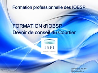 www.isfi.fr
© Rondaies Finances 2013
Formation professionnelle des IOBSP
FORMATION d’IOBSP
Devoir de conseil du Courtier
Version au 8 mai 2014
Utilisation libre
 
