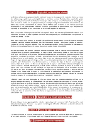 Section 3 : Originalité du Droit des affaires
Le Droit des affaires a ses propres originalités relatives à la vie et au développement du monde des affaires. Le monde
des affaires exige rapidité mais aussi simplicité dans les opérations conclues. Tout dépend des opportunités qui se
présentent. La gestion courante de l’entreprise ne doit pas entre compliquée par un formalisme lourd et contraignant.
C'est pourquoi les contrat sont en principe conclus par un simple échange de consentements (solo consensus), de
lettres, télex, courriels. Les transferts de créance, valeurs mobilières cotés en bourse se font selon des procédures
informatiques qui sont particulièrement simplifiées. A l’inverse, quand il s’agit de grands contrats, il y a des phases de
précontrat, de négociations qui sont très longues, on est loin de la rapidité et de la simplicité.
Il est aussi question d’une exigence de sécurité. Les obligations doivent être exécutées ponctuellement. L’idée est qu’un
retard dans la livraison ou dans le paiement peut avoir des conséquences pour le créancier mais aussi pour toute la
chaîne dans laquelle il se situe.
Il est aussi question d’une exigence de technicité. Les praticiens des affaires mettent souvent au point des montages
complexes. Différents sociétés interviennent avec des financements différents : succursales, réseaux de magasins,
contrats de franchise, distribution sélective. Tous ces mécanismes requièrent souvent l’intervention de spécialistes du
Droit qui vont connaître parfaitement la pratique des contrats, société, fiscalité et comptabilité.
Au delà des rivalités, des égoïsmes classiques, il existe une certaine forme de solidarité entre professionnels. Cette
confiance résulte du sentiment d’appartenance à un milieu d’affaires. Cette confiance mutuelle se traduit par au travers
de la bonne fois et du rôle qu’elle va jouer. Elle va être fondamentale dans la conclusion et l’exécution du contrat. Très
souvent les commerçants on recours à l’arbitrage : justice privée et discrète ; souvent aussi à la transaction au sens
juridique du terme. Le monde a généré ses propres règles et donc ses exigences propres à la vie des affaires sont à
l’origine de règles spéciales qui vont déroger au Droit commun. Des règles spéciales viennent déroger au Droit commun
ce qui fait que le Dont commerce est un Droit d’exception qui se démarque des règles de Droit civil. L’exemple type est
celui du régime de la preuve : en Droit civil, la règle est celle de la preuve préconstituée, tout acte dont l’objet a une
valeur supérieure à 1 500 € doit être passé par écrit, le Droit commercial, lui, affirme le principe de la liberté de la
preuve. C'est à dire, un contrat peut être prouvé par tout moyen. Un autre exemple est celui de la solidarité : en Droit
civil elle ne peut, entre les débiteur d’une même dette, résulter que d’une stipulation expresse ; a défaut la dette est
conjointe ce qui signifie qu’elle se divise. En Droit commercial, la solidarité entre les codébiteurs est présumée. Un
troisième exemple concerne les litiges entre commerçants qui sont portés devant une juridiction spéciale : le tribunal de
commerce, composé de commerçants élus. Anatocisme : capitalisation des intérêts.
Cependant, malgré ces traits spécifiques, le Droit des affaires n’est pas totalement indépendant du Droit civil, il
entretient souvent des rapports de complémentarité. Se pose alors la question de l’interprétation du Droit des affaires.
Le Droit des affaires est un Droit d’exception, il devrait donc être interprété restrictivement. Dès lors que le Droit des
affaires ne donnerais pas la solution juridique, il faudrait se tourner du coté du Droit civil pour trouver la solution. D’un
autre coté, on peut considérer que la spécificité du Droit des affaires pousse à la reconnaissance de son autonomie vis -
à-vis du Droit commun. Le Droit des affaires pourrait donc se suffire à lui-même et donc se libérer de toute attache. En
réalité, cette thèse de l’autonomie du Droit des affaires ne l’a pas emporté, on reconnaît plutôt que le Droit des affaires
côtoie le Droit civil.
Chapitre II : L’histoire du Droit des affaires
On peut distinguer ici deux grandes périodes à durées inégales. La première commencerai à la Romantique (4e
s avant
JC ou bien du temps des Phéniciens : ceux qui ont inventé l’argent) et finirait à la Révolution. La deuxième débuterai à
la Révolution et continuerai encore.
Section 1 : Avant le Code de commerce
On distingue l’époque de l’antiquité méditerranéenne et l’époque romaine. Puis viennent le Moyen Age, la Renaissance,
le 16e
s puis la Révolution. On va constater que le Droit commercial est apparu, s’est affirmé puis s’est consolidé.
§1 – Apparition du Droit commercial
 