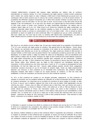 L’antiquité méditerranéenne connaissait déjà quelques règles applicables aux relations nées du commerce,
particulièrement du commerce maritime. On a ainsi connaissance des règles relatives à certains contrats commerciaux
(prêt à intérêt). Ces contrats étaient en valeur à Babylone (-2000) dans le Code d’Hammourabi qui pouvait servir aux
commerçants. Dans la Grèce ancienne aussi on retrouve des contrats commerciaux. La loi dite de l’avarie commune : le
propriétaires des différentes cargaisons transportées par un même navire devaient contribuer à la perte subie par ceux
dont la cargaison avait due être jetée à la mer pour jeter le navire. Aucune preuve n’a été faite qu’elle n’ait pas été
appliquée à des non-commerçants. On ne peut donc pas affirmer qu’il s’agissait déjà d’un Droit purement commercial.
Le Droit romain ensuite n’a jamais connu l’existence de règles commerciales particulières. Les relations nées du
commerce étaient régies par la Jus civil. C’était surtout le Jus Gentium qui comportait des règles commerciales. Les
relations commerciales étaient basées sur des institutions adaptées au besoin du commerce. Par exemple la vente
commerciale était soumise au principe du consensualisme vers la fin de l’empire romain : c'est un principe qui répond
parfaitement au besoin de rapidité de la vente commerciale. Mais il ne s’appliquait pas que aux ventes commerciales, il
était aussi valable pour tout autre type de vente. Le commerce était méprisé (baux emphytéotiques). Les pères de
famille faisaient exercer le commerce par leurs esclaves qui se retrouvaient ainsi progressivement riches.
§2 – Affirmation du Droit commercial
Elle s’inscrit sur une période couvrant le Moyen Age. On peut alors vraiment parler de son apparition. Il faut attendre les
11e
et 12e
s pour rencontrer des règles propres au commerce. Cela apparaît dans les villes italiennes : Venise, Gènes,
Pise, Florence. Les marchands sont regroupés en corporations et les statuts de ces corporations comprenaient des
règles originales étant élaborées par et pour les commerçants. Ces règles avaient pour domaine le milieu bancaire, le
transport maritime. Le Droit romain avait une grande influence. Ces commerçants arrivaient au pouvoir dans ces villes et
Républiques, et ils étaient amenés a rédiger eux-mêmes les statuts de ces Républiques. C'est tout naturellement qu’ils
étaient amenés à intégrer dans les statuts municipaux les règles de Droit commercial qu’ils avaient élaborés auparavant.
Ces règles étaient sanctionnées par des juridictions spéciales étant composées par des commerçants : juridictions
consulaires. Dans ces villes, un Droit commercial s’est instauré. Ce mouvement se retrouve dans les siècles suivants
dans l’Europe entière. Dans différents pays, les règles du Droit commercial vont naturellement découler des
corporations. Le Droit commercial issu des foires existe aussi. A partir du 15e
s, on assiste au développement de foires
internationales. On fixait des règles pour foirer : mesures, règles juridiques, garantie, sécurité, trêves, engagements
contractuels, sanctions encourues en cas de non-respect de certaines règles. Toutes ces règles progressivement
élaborées sont devenues un Droit commercial qui se transmettait entre commerçants. Des juridictions spéciales,
temporaires existaient, elles étaient à l’origine de nos actuels tribunaux de commerce. Le Droit des foires était
parallèlement au Droit des corporations une seconde source d’un Droit commercial autonome.
Au 16e
s, le Droit commercial est constitué en une discipline particulière, indépendante. Ce Droit commercial va
subsister et s’accentuer avec les premières tentatives de codification de ce Droit et l’instauration des premiers tribunaux
de commerce permanents. Les monarchies qui se succèdent ont conscience de devoir protéger et surveiller ce milieu.
En France, le pouvoir royal va légiférer s’agissant des foires et des corps de métiers. Cette réglementation n’est pas
uniforme pour autant : certains corps de métier vont demeurer plus ou moins libres, alors que d’autres sont soumis a
des règles contraignantes. Le tribunal du Chatelet à Paris a été institué par un édit en 1563 par Charles IX, c'est le
premier tribunal de commerce en France. Ces interventions royales vont colorer le Droit commercial. Le Droit
commercial, d’essence internationale jusque là, devient un Droit national. Il était jusque là aussi essentiellement un Droit
coutumier, oral, il va devenir écrit, ce qui est un virage pour un Droit. Il évolue alors beaucoup moins vite et se fige.
Exemple : ordonnance de Colbert de 1673 cherchant à unifier le Droit commercial terrestre : Code marchand ou Code
Savary ; ordonnance sur le commerce maritime de 1681.
§3 – Consolidation du Droit commercial
La Révolution va apporter le principe de la liberté du commerce et de l’industrie avec les lois des 2 et 17 mars 1791, et
le décret de la suppression des corporations, des maîtrises et des jurandes (charges conférées à un ou plusieurs
membres d’une corporation). Loi Lechapelier des 14 et 17 juin 1792.
Ces décisions modifient totalement la partie du Droit commercial relative à l’organisation des professions. La Révolution
va remanier en profondeur le Droit commercial sans le supprimer, au travers d’un travail de codification mis en œuvre
sous Colbert. Ce travail va échouer à cause de l’instabilité de l’époque. En 1806, à la demande expresse de Napoléon,
une commission composée de négociants et de magistrats va être réunie pour composer un Code de commerce des
 