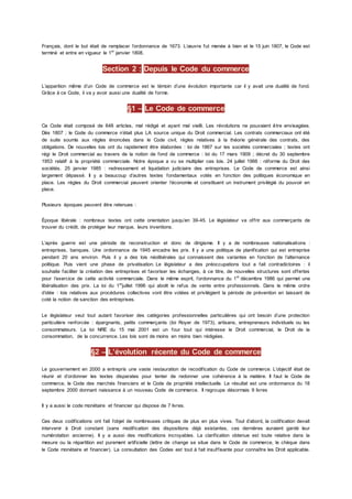 Français, dont le but était de remplacer l’ordonnance de 1673. L’œuvre fut menée à bien et le 15 juin 1807, le Code est
terminé et entre en vigueur le 1er
janvier 1808.
Section 2 : Depuis le Code du commerce
L’apparition même d’un Code de commerce est le témoin d’une évolution importante car il y avait une dualité de fond.
Grâce à ce Code, il va y avoir aussi une dualité de forme.
§1 – Le Code de commerce
Ce Code était composé de 648 articles, mal rédigé et ayant mal vieilli. Les révolutions ne pouvaient être envisagées.
Dès 1807 ; le Code du commerce n’était plus LA source unique du Droit commercial. Les contrats commerciaux ont été
de suite soumis aux règles énoncées dans le Code civil, règles relatives à la théorie générale des contrats, des
obligations. De nouvelles lois ont du rapidement être élaborées : loi de 1867 sur les sociétés commerciales ; textes ont
régi le Droit commercial au travers de la notion de fond de commerce : loi du 17 mars 1909 ; décret du 30 septembre
1953 relatif à la propriété commerciale. Notre époque a vu se multiplier ces lois. 24 juillet 1966 : réforme du Droit des
sociétés. 25 janvier 1985 : redressement et liquidation judiciaire des entreprises. Le Code de commerce est ainsi
largement dépassé. Il y a beaucoup d’autres textes fondamentaux votés en fonction des politiques économique en
place. Les règles du Droit commercial peuvent orienter l’économie et constituent un instrument privilégié du pouvoir en
place.
Plusieurs époques peuvent être retenues :
Époque libérale : nombreux textes ont cette orientation jusqu’en 39-45. Le législateur va offrir aux commerçants de
trouver du crédit, de protéger leur marque, leurs inventions.
L’après guerre est une période de reconstruction et donc de dirigisme. Il y a de nombreuses nationalisations :
entreprises, banques. Une ordonnance de 1945 encadre les prix. Il y a une politique de planification qui est entreprise
pendant 20 ans environ. Puis il y a des lois néolibérales qui connaissent des variantes en fonction de l’alternance
politique. Puis vient une phase de privatisation. Le législateur a des préoccupations tout a fait contradictoires : il
souhaite faciliter la création des entreprises et favoriser les échanges, à ce titre, de nouvelles structures sont offertes
pour l’exercice de cette activité commerciale. Dans le même esprit, l’ordonnance du 1er
décembre 1986 qui permet une
libéralisation des prix. La loi du 1er
juillet 1996 qui abolit le refus de vente entre professionnels. Dans le même ordre
d’idée : lois relatives aux procédures collectives vont être votées et privilégient la période de prévention en laissant de
coté la notion de sanction des entreprises.
Le législateur veut tout autant favoriser des catégories professionnelles particulières qui ont besoin d’une protection
particulière renforcée : épargnants, petits commerçants (loi Royer de 1973), artisans, entrepreneurs individuels ou les
consommateurs. La loi NRE du 15 mai 2001 est un four tout qui intéresse le Droit commercial, le Droit de la
consommation, de la concurrence. Les lois sont de moins en moins bien rédigées.
§2 – L’évolution récente du Code de commerce
Le gouvernement en 2000 a entrepris une vaste restauration de recodification du Code de commerce. L’objectif était de
réunir et d’ordonner les textes disparates pour tenter de redonner une cohérence à la matière. Il faut le Code de
commerce, le Code des marchés financiers et le Code de propriété intellectuelle. Le résultat est une ordonnance du 18
septembre 2000 donnant naissance à un nouveau Code de commerce. Il regroupe désormais 9 livres
Il y a aussi le code monétaire et financier qui dispose de 7 livres.
Ces deux codifications ont fait l’objet de nombreuses critiques de plus en plus vives. Tout d’abord, la codification devait
intervenir à Droit constant (sans modification des dispositions déjà existantes, ces dernières auraient gardé leur
numérotation ancienne). Il y a aussi des modifications incroyables. La clarification obtenue est toute relative dans la
mesure ou la répartition est purement artificielle (lettre de change se situe dans le Code de commerce, le chèque dans
le Code monétaire et financier). La consultation des Codes est tout à fait insuffisante pour connaître les Droit applicable.
 