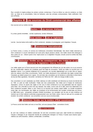Pour connaître le régime juridique de certains contrats commerciaux, il f aut se référer au code de commerce, au Code
Civil., au Code de la consommation, Code de l’artisanat, code des principes communautaires. Cette codification n’est
pas suffisante.
Chapitre III : Les sources du Droit commercial des affaires
Ces sources sont au nombre de trois.
Section 1 : Les sources étatiques
Il y a deux grands ensembles : normes supérieures, normes inférieures.
Sous section 1 : Lois et règlements
Les lois : tous les textes écrits relatifs au Droit commercial, adoptées et promulguées par le législateur français.
§1 – Conventions internationales
La France conclu, a conclu, et conclura de nombreuses conventions internationales. Ces divers traités redonnent au
Droit commercial un accent international qu’il avait perdu depuis plusieurs siècles. Ces traités doivent être distingués a
deux points de vue : d’abord quand à leur répercussion sur la législation française, ensuite suivant le nombre des États
cocontractants.
A – Distinction fondée sur les conséquences des traités en ce qui
concerne la législation interne française
Les traités signés par la France peuvent avoir des prolongements très différents les uns des autres, en ce qui concerne
les lois commerciales relatives aux problèmes ayant fait l’objet de conventions. Tantôt ces traités ne touchent pas à la
législation interne, il se contente simplement de lui superposer une nouvelle réglementation qui va alors être en vigueur
dans les relations entre États cocontractants. Tantôt, ces traités aboutissent à une modification des règles commerc iales
françaises qui étaient jusque là en vigueur. Ce sont alors des conventions qui ont tendance à uniformiser le Droit interne
de tous les États signataires. Convention de Genève de 1930 et de 1931 : lettre de change et billet à ordre.
Ces conventions se sont substituées aux Droits nationaux et cette substitution est intervenue au travers de décrets-lois
en 1935, on parle de traité d’unification. Traités des trois communautés. Ces traités sont à l’origine de nombreuses
dispositions, surtout, ils posent des règles en lien avec le Droit commercial et qui sont applicables dans les rapports
entre États. Une uniformité du Droit n’est pas imposée. Ces traités, surtout celui de la CEE, visent tous l’élaboration d’un
Droit commercial européen même si pour l’heure ils ne touchent que certains aspect limités. La société européenne
existe déjà, une harmonisation des règles de constitution et de fonctionnement des sociétés commerciales est prévue.
Le GEIE existe aussi : groupement européen d’intérêt économique. Les exemples sont de plus en plus nombreux qui
montrent que le Droit national s’uniformise progressivement avec ses Droits voisins. C'est en cela que l’on constate une
évolution de ce Droit commercial. Les conventions sont une source incontournable.
B – Distinction fondée sur le nombre d’État cocontractant
La France conclut des traités soit avec un seul État, soit avec plusieurs États : conventions d’union.
1) Les traités bilatéraux
Ils sont très nombreux en matière commerciale. Ce sont des conventions ayant pour objet l’activité de commerçants
français à l’étranger et par réciprocité l’activité de commerçants étrangers en France. Il existe aussi d’autres types :
relatives aux tarifs douaniers, relations commerciales et maritimes.
 