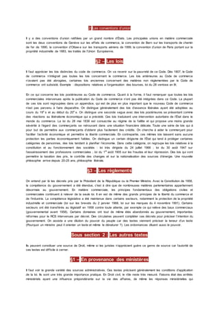2) Les conventions d’union
Il y a des conventions d’union ratifiées par un grand nombre d’États. Les principales unions en matière commerciale
sont les deux conventions de Genève sur les effets de commerce, la convention de Bern sur les transports de chemin
de fer de 1890, la convention d’Ottaw a sur les transports aériens de 1999, la convention d’union de Paris portant sur la
propriété industrielle de 1883, les traités de l’Union Européenne.
§2 – Les lois
Il faut apprécier les lois distinctes du code de commerce. On va revenir sur la pauvreté de ce Code. Dès 1807, le Code
de commerce n’intégrait pas toutes les lois concernant le commerce. Les lois antérieures au Code de commerce
n’avaient pas été abrogées, certaines lois anciennes concernant des matières non règlementées par le Code de
commerce ont subsisté. Exemple : dispositions relatives a l’organisation des bourses, loi du 28 ventose an IX.
En ce qui concerne les lois postérieures au Code de commerce. Quant à la forme, il faut remarquer que toutes les lois
commerciales intervenues après la publication du Code de commerce n’ont pas été intégrées dans ce Code. La plupart
de ces lois sont regroupées dans un appendice, qui est de plus en plus important que le nouveau Code de commerce
n’est pas parvenu à faire disparaître. On distingue généralement des lois d’essence libérales ayant été adoptées au
cours du 19e
s et au début du 20e
s. On distingue une seconde vague avec des lois postérieures se présentant comme
des réactions au libéralisme économique qui a précédé. Ces lois traduisent une intervention autoritaire de l’État dans le
monde du commerce. La loi du 28 mai 1838 est consacrée au régime de la faillite et qui propose une moins grande
sévérité à l’égard des commerçants se retrouvant dans une situation financière délicate. Toute une série de lois qui à
pour but de permettre aux commerçants d’obtenir plus facilement des crédits. On cherche à aider le commerçant pour
faciliter l’activité économique et permettre la liberté commerciale. En contrepartie, ces mêmes lois laissent sans aucune
protection les parties économiquement faibles. On distingue un certain dirigisme de l’État qui tend à protéger certaines
catégories de personnes, des lois tendant à planifier l’économie. Dans cette catégorie, on regroupe les lois relatives à la
constitution et au fonctionnement des sociétés : loi très dirigiste du 24 juillet 1966 ; loi du 30 août 1947 sur
l’assainissement des professions commerciales ; loi du 1er
août 1905 sur les fraudes et leur répression. Des lois qui vont
permettre la taxation des prix, le contrôle des changes et sur la nationalisation des sources d’énergie. Une nouvelle
philosophie arrive depuis 20-25 ans, philosophie libérale.
§3 – Les règlements
On entend par là les décrets pris par le Président de la République ou le Premier Ministre. Avec la Constitution de 1958,
la compétence du gouvernement a été étendue, c'est à dire que de nombreuses matières parlementaires appartiennent
désormais au gouvernement. En matière commerciale, les principes fondamentaux des obligations civiles et
commerciales continuent à relever de la seule loi. Il en est de même des grands principes de la liberté du commerce et
de l’industrie. La compétence législative a été maintenue dans certains secteurs, notamment la protection de la propriété
industrielle et commerciale (loi sur les brevets du 2 janvier 1968, loi sur les marques du 4 novembre 1991). Certains
secteurs ont été transférés au législatif en 1958 contre toute attente, par exemple ce qui relève des baux commerciaux
(gouvernemental avant 1958). Certains domaines ont tout de même étés abandonnés au gouvernement, importantes
réformes pour le RCS intervenues par décret. Des circulaires peuvent compléter ces décrets pour préciser l’intention du
gouvernement. On assiste a une dilution du pouvoir du peuple car des textes viennent préciser la teneur d’un texte
(Pourquoi un ministre peut il orienter un texte et même le dénaturer ?). Les ordonnances diluent aussi le pouvoir.
Sous section 2 : Les autres textes
Ils peuvent constituer une source de Droit, même si les juristes n’apprécient guère ce genre de source car l’autorité de
ces textes est difficile à cerner.
§1 – En provenance des ministères
Il faut voir la grande variété des sources administratives. Ces textes précisent généralement les conditions d’application
de la loi. Ils sont une très grande importance pratique. En Droit civil, le rôle reste très mesuré. Faisons état des arrêtés
ministériels ayant une influence prépondérante sur la vie des affaires, de même les réponses ministérielles qui
 