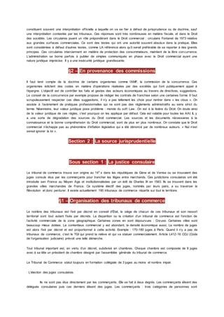 constituent souvent une interprétation officielle a laquelle on va se fier à défaut de jurisprudence ou de doctrine, sauf
une interprétation contestée par les tribunaux. Ces réponses sont très nombreuses en matière fiscale, et dans le Droit
des sociétés. Les circulaires jouent un rôle prépondérant dans le Droit commercial : circulaire Fontanet de 1973 relative
aux grandes surfaces commerciales. Ce sont des textes qui ont une autorité souvent absolue dans la pratique. Elles
sont considérées à défaut d’autres textes, comme LA référence alors qu’il serait préférable de se reporter à des grands
principes. Ces circulaires interviennent en matière de protection des consommateurs, maintient de la libre concurrence.
L’administration se borne parfois à publier de simples communiqués en phase avec le Droit commercial ayant une
nature juridique imprécise. Il y a une insécurité juridique grandissante.
§2 – En provenance des commissions
Il faut tenir compte de la doctrine de certains organismes comme l’AMF, la commission de la concurrence. Ces
organismes édictent des codes en matière d’opérations réalisées par des sociétés qui font publiquement appel à
l’épargne. L’objectif est de contrôler les faits et gestes des acteurs économiques au travers de directives, suggestions.
Le conseil de la concurrence par exemple propose de rédiger les contrats de franchise selon une certaines forme. Il faut
scrupuleusement respecter ces dites suggestions, il n’y a pas tellement les choix pour rentrer dans « les clous ». On
assiste à l’avènement de pratiques professionnelles qui ne sont pas des règlements administratifs au sens strict du
terme. Néanmoins, leur valeur juridique pose problème : monde du soft Law . On est à la lisière du Droit. On doute ainsi
de la valeur juridique de ces règles, c'est pourquoi on les applique par défaut. Cela est valable pour toutes les AAI. IL y
a une sorte de dégradation des sources du Droit commercial. Les sources et les documents nécessaires à la
connaissance et la bonne compréhension du Droit commercial, sont de plus en plus nombreux. On constate que le Droit
commercial n’échappe pas au phénomène d’inflation législative qui a été dénoncé par de nombreux auteurs. « Nul n’est
sensé ignorer la loi ».
Section 2 : La source jurisprudentielle
Sous section 1 : La justice consulaire
Le tribunal de commerce trouve son origine au 14e
s dans les républiques de Gène et de Venise ou se trouvaient des
juges consuls élus par les commerçants pour trancher les litiges entre marchands. Ces juridictions consulaires ont été
introduite sen France au Moyen Age et institutionnalisées par un édit de Charles IX en 1563. Ils se trouvent dans les
grandes villes marchandes de France. Ce système électif des juges, nommés par leurs pairs, a su traverser la
Révolution et donc perdurer. Il existe actuellement 190 tribunaux de commerce répartis sur tout le territoire.
§1 – Organisation des tribunaux de commerce
Le nombre des tribunaux est fixé par décret en conseil d’État, le siège de chacun de ces tribunaux et son ressort
territorial sont tout autant fixés par décrets. La disparition ou la création d’un tribunal de commerce est fonction de
l’activité commerciale de la zone géographique. Certaines zones en sont dépourvues : Creuse. Certaines villes sont
beaucoup mieux dotées. Le contentieux commercial y est abondant, la densité économique aussi. Le nombre de juges
est alors fixé par décret et est proportionnel à cette activité. Exemple : 170-180 juges à Paris. Quand il n’y a pas de
tribunaux de commerce, c'est le TGI qui prend la relève et qui va statuer commercialement. Article L412-16 COJ (Code
de l’organisation judiciaire) prévoit une telle démarche.
Tout tribunal important est, en vertu d’un décret, subdivisé en chambres. Chaque chambre est composée de 8 juges
avec à sa tête un président de chambre désigné par l’assemblée générale du tribunal de commerce.
Le Tribunal de Commerce statut toujours en formation collégiale de 3 juges au moins et nombre impair.
· L’élection des juges consulaires
Ils ne sont pas élus directement par les commerçants. Elle se fait à deux degrés. Les commerçants élisent des
délégués consulaires puis ces derniers élisent des juges. Les commerçants : trois catégories de personnes sont
 