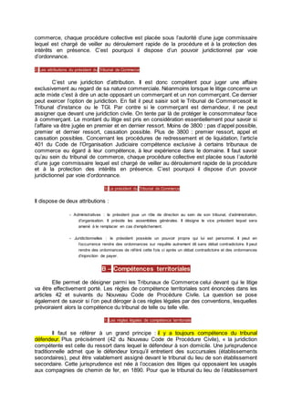 commerce, chaque procédure collective est placée sous l’autorité d’une juge commissaire
lequel est chargé de veiller au déroulement rapide de la procédure et à la protection des
intérêts en présence. C’est pourquoi il dispose d’un pouvoir juridictionnel par voie
d’ordonnance.
2) Les attributions du président du Tribunal de Commerce
C’est une juridiction d’attribution. Il est donc compétent pour juger une affaire
exclusivement au regard de sa nature commerciale. Néanmoins lorsque le litige concerne un
acte mixte c'est à dire un acte opposant un commerçant et un non commerçant. Ce dernier
peut exercer l’option de juridiction. En fait il peut saisir soit le Tribunal de Commercesoit le
Tribunal d'instance ou le TGI. Par contre si le commerçant est demandeur, il ne peut
assigner que devant une juridiction civile. On tente par là de protéger le consommateur face
à commerçant. Le montant du litige est pris en considération essentiellement pour savoir si
l’affaire va être jugée en premier et en dernier ressort. Moins de 3800 : pas d’appel possible,
premier et dernier ressort, cassation possible. Plus de 3800 : premier ressort, appel et
cassation possibles. Concernant les procédures de redressement et de liquidation, l’article
401 du Code de l'Organisation Judiciaire compétence exclusive à certains tribunaux de
commerce eu égard à leur compétence, à leur expérience dans le domaine. Il faut savoir
qu’au sein du tribunal de commerce, chaque procédure collective est placée sous l’autorité
d’une juge commissaire lequel est chargé de veiller au déroulement rapide de la procédure
et à la protection des intérêts en présence. C’est pourquoi il dispose d’un pouvoir
juridictionnel par voie d’ordonnance.
3) Le président du Tribunal de Commerce
Il dispose de deux attributions :
- Administratives : le président joue un rôle de direction au sein de son tribunal, d’administration,
d’organisation. Il préside les assemblées générales. Il désigne le vice président lequel sera
amené à le remplacer en cas d’empêchement.
- Juridictionnelles : le président possède un pouvoir propre qui lui est personnel. Il peut en
l’occurrence rendre des ordonnances sur requête autrement dit sans débat contradictoire. Il peut
rendre des ordonnances de référé cette fois ci après un débat contradictoire et des ordonnances
d’injonction de payer.
B – Compétences territoriales
Elle permet de désigner parmi les Tribunaux de Commerce celui devant qui le litige
va être effectivement porté. Les règles de compétence territoriales sont énoncées dans les
articles 42 et suivants du Nouveau Code de Procédure Civile. La question se pose
également de savoir si l’on peut déroger à ces règles légales par des conventions, lesquelles
prévoiraient alors la compétence du tribunal de telle ou telle ville.
1) Les règles légales de compétence territoriale
Il faut se référer à un grand principe : il y a toujours compétence du tribunal
défendeur. Plus précisément (42 du Nouveau Code de Procédure Civile), « la juridiction
compétente est celle du ressort dans lequel le défendeur à son domicile. Une jurisprudence
traditionnelle admet que le défendeur lorsqu’il entretient des succursales (établissements
secondaires), peut être valablement assigné devant le tribunal du lieu de son établissement
secondaire. Cette jurisprudence est née à l’occasion des litiges qui opposaient les usagés
aux compagnies de chemin de fer, en 1890. Pour que le tribunal du lieu de l’établissement
 