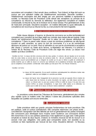secondaire soit compétent, il faut remplir deux conditions. Tout d’abord, le litige doit avoir sa
source par une opération traitée par l’établissement secondaire. Seconde condition :
l’établissement secondaire doit être dirigée par une personne habilitée à représenter la
société. Le Nouveau Code de Procédure Civile admet des exceptions au principe de la
compétence du tribunal du domicile du défendeur. Est également compétent en matière
contractuelle, le tribunal du lieu de la livraison de la chose vendue. Plus généralement, le lieu
de l’exécution principale. Deuxième exception : en matière délictuelle ou quasi délictuelle, la
compétence est reconnue au tribunal du lieu ou s’est produit le fait dommageable.
2) Les règles contractuelles (la clause attributive de compétence territoriale)
Cette clause désigne à l’avance, le tribunal de commerce qui va être territorialement
compétent pour connaître de tout litige relatif aux contrats dans lequel elle est insérée. Cette
clause est extrêmement fréquente. Quelle est la valeur de ces clauses attributives de
compétence ? Dans le passé cette clause a posé de nombreux problèmes car elle figurait
souvent en petit caractère, au verso du bon de commande. Il y a eu de nombreuses
décisions de justice sur ce point. Peut on admettre ou non que le cocontractant a accepté la
dite clause y compris au stade de la facture. Le législateur est intervenu. Il a précisé à
l’article 48 du Nouveau Code de Procédure Civile une règle très stricte. La clause n’est
valable qu’à deux conditions.
· Condition de fond : la clause doit être convenue entre les deux parties. A contrario, elle est réputée nul et non écrite
dans les actes mixtes ou encore dans les actes de commerce isolés. Ex : elle est considérée nul dans un acte de
cautionnement souscrit personnellement par un dirigeant de société qui n’a pas lui même la qualité de commerçant. Il
semble toutefois que la nullité de clause ne concerne que l’attribution de la compétence territoriale. Cela signifie donc
que la compétence de la juridiction commerciale reste valable (ça n’est pas le TGI, ni le Tribunal d'instance).
· Condition de forme :
La clause doit être apparente. Ce qui paraît condamner automatiquement les attributions tacites mais
également celles qui sont rédigées en caractère peu lisibles
La clause doit figurer dans l’engagement de la personne à qui elle est opposée (finie la mention de
cette clause dans les factures et autres documents non signés, une telle clause serait sans
valeur). Le tribunal saisi ne peut pas soulever d’office la nullité de clause. Il ne peut donc pas
soulevé d’office sa propre incompétence. Il s’agit d’une nullité relative (si le défendeur ne
soulève pas la nullité de la clause, le tribunal restera valablement compétent).
§3 – Procédure devant les tribunaux de commerce
La procédure suivie devant les Tribunaux de Commerce, généralement plus simples
plus rapides qu’en la matière civile. Par ailleurs il existe des procédures spéciales dans
lesquelles ces qualités sont encore renforcées.
A – La procédure ordinaire
Cette procédure obéit aux grands principes fondamentaux de toute procédure. Elle
est publique, orale et surtout contradictoire. Elle comporte néanmoins une phase écrite ;
concrètement l’assignation doit être délivrée par écrit et généralement les parties échangent
des conclusions pour développer leurs moyens avant l’audience. Les conclusions doivent
être transmises à la ou aux partie(s) adverse(s) mais également au juge saisi. Cette grande
simplicité se traduit de deux façons. D’abord, le ministère d’avocat (le fait de recourir à un
avocat) n’est pas obligatoire. Une partie peut comparaître seule, non assistée ou au
contraire se faire représenter par l’avocat de leur choix. Deuxième élément : le Nouveau
 