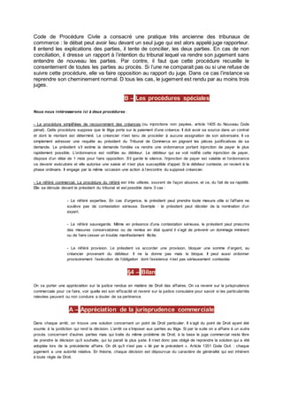 Code de Procédure Civile a consacré une pratique très ancienne des tribunaux de
commerce : le débat peut avoir lieu devant un seul juge qui est alors appelé juge rapporteur.
Il entend les explications des parties, il tente de concilier, les deux parties. En cas de non
conciliation, il dresse un rapport à l’intention du tribunal lequel va rendre son jugement sans
entendre de nouveau les parties. Par contre, il faut que cette procédure recueille le
consentement de toutes les parties au procès. Si l’une ne comparait pas ou si une refuse de
suivre cette procédure, elle va faire opposition au rapport du juge. Dans ce cas l’instance va
reprendre son cheminement normal. D tous les cas, le jugement est rendu par au moins trois
juges.
B – Les procédures spéciales
Nous nous intéresserons ici à deux procédures :
- La procédure simplifiées de recouvrement des créances (ou injonctions non payées, article 1405 du Nouveau Code
pénal). Cette procédure suppose que le litige porte sur le paiement d’une créance. Il doit avoir sa source dans un contrat
et dont le montant est déterminé. Le créancier n’est tenu de procéder à aucune assignation de son adversaire. Il va
simplement adresser une requête au président du Tribunal de Commerce en joignant les pièces justificatives de sa
demande. Le président s’il estime la demande fondée va rendre une ordonnance portant injonction de payer le plus
rapidement possible. L’ordonnance est notifiée au débiteur. Le débiteur qui se voit notifié cette injonction de payer,
dispose d’un délai de 1 mois pour faire opposition. S’il garde le silence, l’injonction de payer est valable et l’ordonnance
va devenir exécutoire et elle autorise une saisie et n’est plus susceptible d’appel. Si le débiteur conteste, on revient à la
phase ordinaire. Il engage par la même occasion une action à l’encontre du supposé créancier.
- Le référé commercial. La procédure du référé est très utilisée, souvent de façon abusive, et ce, du fait de sa rapidité.
Elle se déroule devant le président du tribunal et est possible dans 3 cas :
- Le référé expertise. En cas d’urgence, le président peut prendre toute mesure utile si l’affaire ne
soulève pas de contestation sérieuse. Exemple : le président peut décider de la nomination d’un
expert.
- Le référé sauvegarde. Même en présence d’une contestation sérieuse, le président peut prescrire
des mesures conservatoires ou de remise en état quand il s’agit de prévenir un dommage imminent
ou de faire cesser un trouble manifestement illicite.
- Le référé provision. Le président va accorder une provision, bloquer une somme d’argent, au
créancier provenant du débiteur. Il ne la donne pas mais la bloque. Il peut aussi ordonner
provisoirement l’exécution de l’obligation dont l’existence n’est pas sérieusement contestée.
§4 – Bilan
On va porter une appréciation sur la justice rendue en matière de Droit des affaires. On va revenir sur la jurisprudence
commerciale pour ce faire, voir quelle est son efficacité et revenir sur la justice consulaire pour savoir si les particularités
relevées peuvent ou non conduire a douter de sa pertinence.
A – Appréciation de la jurisprudence commerciale
Dans chaque arrêt, on trouve une solution concernant un point de Droit particulier. Il s’agit du point de Droit ayant été
soumis à la juridiction qui rend la décision. L’arrêt va s’imposer aux parties au litige. Si par la suite on a affaire à un autre
procès concernant d’autres parties mais qui traite du même problème de Droit, à la base le juge commercial reste libre
de prendre la décision qu’il souhaite, qui lui parait la plus juste. Il n’est donc pas obligé de reprendre la solution qui a été
adoptée lors de la précédente affaire. On dit qu’il n’est pas « lié par le précédent ». Article 1351 Code Civil. : chaque
jugement a une autorité relative. En théorie, chaque décision est dépourvue du caractère de généralité qui est inhérent
à toute règle de Droit.
 