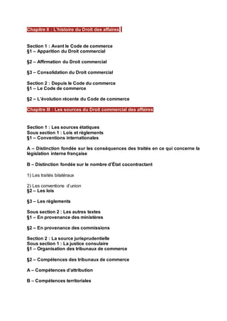 Section 1 : Avant le Code de commerce
§1 – Apparition du Droit commercial
§2 – Affirmation du Droit commercial
§3 – Consolidation du Droit commercial
Section 2 : Depuis le Code du commerce
§1 – Le Code de commerce
§2 – L’évolution récente du Code de commerce
Section 1 : Les sources étatiques
Sous section 1 : Lois et règlements
§1 – Conventions internationales
A – Distinction fondée sur les conséquences des traités en ce qui concerne la
législation interne française
B – Distinction fondée sur le nombre d’État cocontractant
1) Les traités bilatéraux
2) Les conventions d’union
§2 – Les lois
§3 – Les règlements
Sous section 2 : Les autres textes
§1 – En provenance des ministères
§2 – En provenance des commissions
Section 2 : La source jurisprudentielle
Sous section 1 : La justice consulaire
§1 – Organisation des tribunaux de commerce
§2 – Compétences des tribunaux de commerce
A – Compétences d’attribution
B – Compétences territoriales
Chapitre II : L’histoire du Droit des affaires
Chapitre III : Les sources du Droit commercial des affaires
 