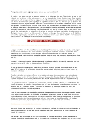 Pourquoi considérer alors la jurisprudence comme une source du Droit ?
En réalité, il faut laisser de coté les principes juridiques et se préoccuper des faits. Très souvent, le juge va être
influencé par la décision rendue antérieurement. Il le sera d’autant plus si cette décision émane d’une juridiction
supérieure car celle-ci risque de réformer le jugement et la Cour de cassation. risque de casser l’arrêt si l’on a affaire à
une décision dissidente de la politique juridique de la juridiction supérieure. On peut donc dire que les décisions des
juridictions supérieures et particulièrement celles de la Cour de cassation. en sa chambre commerciale, ont une autorité
non seulement à l’égard du procès particulier qu’elle tranche mais encore à l’égard de tous les procès similaires qui vont
se présenter dans l’avenir. Les décisions de la Cour de cassation. acquièrent, en ce sens, le caractère de généralité
propre à la règle de Droit. Les arrêts de la chambre commerciale sont ainsi de véritables règles de Droit que l’on suivra
avec la plus grande attention. La jurisprudence de la Cour de cassation. peut aussi être insérées dans les sources du
Droit pour une autre raison : car très souvent les décisions rendues par elle vont être reprises par le législateur,
consécration suprême pour une décision de justice. Il arrive ainsi souvent qu’une réforme législative vienne consacrer
une solution qui a été validée par les tribunaux depuis fort longtemps.
B – Appréciation de la justice consulaire
Efficacité des tribunaux de commerce
Les juges consulaires sont élus, à la différence des magistrats professionnels. Leur qualité de juges élus par leurs pairs
issus du monde de l'entreprise leur donne compétence pour apprécier la situation économique et financière d'une
entreprise et pour préconiser des solutions adaptées aux entreprises en difficulté. Leur implication dans la vie
économique permet à leur tribunal une expérience immédiate lorsqu'un nouvel outil économique apparait (factor, crédit
bail, etc).
Par ailleurs, l'indépendance de ces juges est garantie par la collégialité (présence de trois juges obligatoires pour tout
jugement), qui permet de limiter les risques de dérives clientélistes.
De plus, le tribunal de commerce étant une juridiction de premier niveau, le justiciable a toujours la faculté de faire
appel. Enfin, le procureur de la République dispose d'un arsenal juridique spécifique, notamment dans le cadre de
procédures collectives.
Par ailleurs, la justice commerciale en France est particulièrement rapide et très peu coûteuse pour le contribuable.
Certains tribunaux rendent de très nombreuses décisions chaque année, et les taux d'appel ou bien de réforme des
jugements de premier niveau restent particulièrement bas (14,4 % d'appel en 2010 d'après le « rapport Marshall »).
Les « procédures collectives » (dépôt de bilan, redressement judiciaire, liquidation judiciaire), qui sont l'activité la plus
connue des tribunaux de commerce, ne représentent que 20 % des affaires traitées par les magistrats consulaires. Les
décisions dites de « contentieux général » concernant les litiges entre les entreprises forment donc le plus gros
contingent de l'activité des tribunaux de commerce.
Outre les juges consulaires, des mandataires liquidateurs et administrateurs judiciaires interviennent également dans le
cadre des procédures judiciaires ; ils sont agréés par le ministère de la Justice. Soumis au même statut, leur fonction
consiste à conduire en toute indépendance et dans le strict respect des règles légales et déontologiques les procédures
qui leur sont confiées. Les tribunaux de commerce se limitent à les nommer et doivent les contrôler (rôle des juges
commissaires consulaires), le parquet (c'est-à-dire le procureur) devant superviser toute la procédure.
Critiques et projets de réforme
À la fin des années 1990, les tribunaux de commerce ont néanmoins fait l'objet de critiques touchant essentiellement à
l'insuffisante connaissance du droit de la part des juges élus, ainsi qu'aux grands risques de conflit d'intérêtsou de
manque de transparence
Une réforme a alors été proposée en 2002, qui prévoyait que les tribunaux de commerce seraient présidés par un
magistrat professionnel assisté de juges élus. En contrepartie, des commerçants élus siégeraient dans les cours d'appel
 