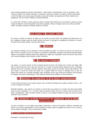 quand seraient évoquées des affaires commerciales24
. Cette réforme a été abandonnée mais une commission a été
créée pour réfléchir à la formation des juges. La commission Guinchard a déposé son rapport en 2003 en préconisant
un droit à formation pour tous les juges consulaires et que cette formation soit organisée par l'École nationale de la
magistrature, afin de lui donner cohérence et professionnalisme.
Le 4 février 2013, Christiane Taubira, garde des Sceaux, mandate Didier Marshall pour qu'il préside un groupe de travail
chargé de réfléchir à une réforme globale de la justice de première instance et d'appel après avoir confié une première
mission de réflexion à l'Institut des hautes études sur la Justice
Sous section 2 : La justice arbitrale
En principe, la mission de trancher les litiges est une mission de service public. Les juridictions de l’État peuvent voir
leur compétence écartée quand les parties décident de recourir à l’arbitrage en soumettant leur différend à un arbitre.
On parle alors de justice arbitrale, forme de justice privée.
§1 – Définition
Les juridictions arbitrales sont des juridictions privées auxquelles les parties à un procès ont recours pour trancher leur
litige. C'est leur caractère privé qui les oppose aux juridictions commerciales, lesquelles font partie de la justice publique
étatique. Les juridictions arbitrales peuvent être utilisées pour régler des contestations issues du Droit civil, mais surtout
pour résoudre des litiges dans le domaine du Droit commercial.
§2 – Le recours à l’arbitrage
Les parties à un procès relevant du Droit commercial peuvent recourir à des arbitres pour trancher leurs litiges. Mais
elles ne peuvent faire ainsi que si elles sont d’accord sur ce point. Si l’une des parties refusait de recourir à l’arbitrage,
préférant ainsi saisir la juridiction consulaire classique, l’autre partie ne peut que s’incliner devant cette demande. Il doit
donc exister un accord de volonté des parties sur la question même d’un recours à l’arbitrage. Pour ce faire, les
parties vont conclure une convention d’arbitrage. Deux hypothèses et donc deux sortes de conventions. Il faut distinguer
le compromis et la clause compromissoire. Nous parlerons ensuite de leur admission en Droit commercial.
A – Distinction du compromis et de la clause compromissoire
On peut d’abord concevoir que les parties passent cette convention d’arbitrage alors qu’elles sont déjà en procès : c'est
ce que l’on appelle le compromis.
Deuxième hypothèse : deux parties qui concluent un contrat mais pour prudence on va insérer une clause dans laquelle
figure que dans l’hypothèse ou il y a aurait un litige, les parties auraient recours à un arbitre. Cette convention est la
clause compromissoire. Cette convention attribue à l’avance à une juridiction arbitrale les litiges que pourrait susciter
l’exécution d’une convention.
B – L’admission en Droit commercial du compromis et de la clause
compromissoire
Les deux conventions ne sont valables qu’en matière commerciale. Le Droit civil reconnaît la validité du compromis mais
déclare nul la clause compromissoire. Le Droit commercial a toujours admis la possibilité de conclure l’une ou l’autre de
ces conventions d’arbitrage. Il faut ici rentrer dans les détails.
1) Les conditions de validité de ces deux conventions
Envisageons successivement les deux.
 