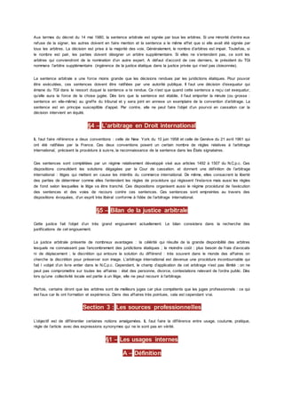Aux termes du décret du 14 mai 1980, la sentence arbitrale est signée par tous les arbitres. Si une minorité d’entre eux
refuse de la signer, les autres doivent en faire mention et la sentence a le même effet que si elle avait été signée par
tous les arbitres. La décision est prise à la majorité des voix. Généralement, le nombre d’arbitres est impair. Toutefois, si
le nombre est pair, les parties doivent désigner un arbitre supplémentaire. Si elles ne s’entendent pas, ce sont les
arbitres qui conviendront de la nomination d’un autre expert. A défaut d’accord de ces derniers, le président du TGI
nommera l’arbitre supplémentaire (ingérence de la justice étatique dans la justice privée qui n’est pas cloisonnée).
La sentence arbitrale a une force moins grande que les décisions rendues par les juridictions étatiques. Pour pouvoir
être exécutées, ces sentences doivent être ratifiées par une autorité publique. Il faut une décision d’exequatur qui
émane du TGI dans le ressort duquel la sentence a te rendue. Ce n’est que quand cette sentence a reçu cet exequatur,
qu’elle aura la force de la chose jugée. Dès lors que la sentence est établie, il faut emporter la minute (ou grosse :
sentence en elle-même) au greffe du tribunal et y sera joint en annexe un exemplaire de la convention d’arbitrage. La
sentence est en principe susceptible d’appel. Par contre, elle ne peut faire l’objet d’un pourvoi en cassation car la
décision intervient en équité.
§4 – L’arbitrage en Droit international
IL faut faire référence a deux conventions : celle de New York du 10 juin 1958 et celle de Genève du 21 avril 1961 qui
ont été ratifiées par la France. Ces deux conventions posent un certain nombre de règles relatives à l’arbitrage
international, précisent la procédure à suivre, la reconnaissance de la sentence dans les États signataires.
Ces sentences sont complétées par un régime relativement développé visé aux articles 1492 à 1507 du N.C.p.c. Ces
dispositions consolident les solutions dégagées par la Cour de cassation. et donnent une définition de l’arbitrage
international : litiges qui mettent en cause les intérêts du commerce international. De même, elles consacrent la liberté
des parties de déterminer comme elles l’entendent les règles de procédure qui régissent l’instance mais aussi les règles
de fond selon lesquelles le litige va être tranché. Ces dispositions organisent aussi le régime procédural de l’exécution
des sentences et des voies de recours contre ces sentences. Ces sentences sont empreintes au travers des
dispositions évoquées, d’un esprit très libéral conforme à l’idée de l’arbitrage international.
§5 – Bilan de la justice arbitrale
Cette justice fait l’objet d’un très grand engouement actuellement. Le bilan consistera dans la recherche des
justifications de cet engouement.
La justice arbitrale présente de nombreux avantages : la célérité qui résulte de la grande disponibilité des arbitres
lesquels ne connaissent pas l’encombrement des juridictions étatiques ; le moindre coût : plus besoin de frais d’avocats
ni de déplacement ; la discrétion qui entoure la solution du différend : très souvent dans le monde des affaires on
cherche la discrétion pour préserver son image. L’arbitrage international est devenue une procédure incontournable qui
fait l »objet d’un livre entier dans le N.C.p.c. Cependant, le champ d’application de cet arbitrage n’est pas illimité : on ne
peut pas compromettre sur toutes les affaires : état des personne, divorce, contestations relevant de l’ordre public. Dès
lors qu’une collectivité locale est partie à un litige, elle ne peut recourir à l’arbitrage.
Parfois, certains diront que les arbitres sont de meilleurs juges car plus compétents que les juges professionnels : ce qui
est faux car ils ont formation et expérience. Dans des affaires très pointues, cela est cependant vrai.
Section 3 : Les sources professionnelles
L’objectif est de différentier certaines notions amalgamées. IL faut faire la différence entre usage, coutume, pratique,
règle de l’article avec des expressions synonymes qui ne le sont pas en vérité.
§1 – Les usages internes
A – Définition
 