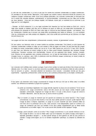 A coté des lois commerciales, il y a tout un pan que l’on nomme les coutumes commerciales ou usages commerciaux.
On assimilera ici les deux termes. Néanmoins, il faut signaler que certains auteurs réservent le terme de coutume à une
catégorie d’usages commerciaux dotés d’une force juridique particulière. Les coutumes commerciales ne découlent pas
de la volonté des autorités étatiques, parlementaires, ou gouvernementales, contrairement aux lois. Elles sont formées
par deux éléments : d’une part une pratique répétée, une habitude, d’autre part, un sentiment de se conformer à une
règle que l’on croit obligatoire.
- Exemple : en Droit commercial, il y a une règle coutumière très répandue qui n’est pas admise en Droit civil ; c'est la
règle selon laquelle un débiteur peut être mis en demeure de payer sa dette par une simple lettre recommandée. Un
acte judiciaire est nécessité en Droit civil. Dans cette règle on retrouve les deux éléments signalés : une habitude : tous
les commerçants n’hésitent pas à envoyer une simple lettre recommandée pour mettre en demeure ; il y a le sentiment
chez les commerçants que cette pratique est obligatoire, c'est à dire qu’elle sera sanctionnée par les tribunaux si le litige
est porté devant eux.
Les usages sont donc des comportements professionnels constants, notoires, et généralement anciens.
On peut opérer une distinction entre un certain nombre de coutumes commerciales. Tout d’abord, on peut opposer les
coutumes commerciales codifiées et celles qui sont restées à l’état de règles non écrites. On peut faire état des usages
en matière de ventes commerciales codifiés par une loi du 14 juin 1866 (reprise par une loi du 17 mars 1931). Ensuite,
on peut faire une distinction en tenant compte du plus ou moins grand domaine d’application des domaines d’usage
commerciaux. Certaines coutumes sont internationales, d’autres ont une application plus réduite : territoire, domaine,
local. D’autres ont une application dans certaines professions, sur un type de marchandise et pas d’autres. On parlera
d’usages locaux ou spéciaux, alors. Enfin, la distinction entre les différents usages commerciaux en tenant compte de
leur plus ou moins grande force juridique.
B – La preuve
Les coutumes sont codifiées dans certains ouvrages. Il peut arriver qu’elles ne soient pas écrites et les choses sont plus
délicates alors. Il va falloir recourir à une tierce personne susceptible d’attester de l’existence même de cette coutume. Il
faut se procurer un parère : document attestant de l’existence d’une coutume ; consultation donnée par des gens
expérimentés : organismes professionnels comme les CCI ou les syndicats professionnels ou de simples commerçants.
C – L’autorité
Il faut opérer une distinction entre l’usage conventionnel et l’usage de Droit qui n’ont pas la même valeur ni la même
autorité. Leur différence se manifeste à propos de 4 questions.
- La partie qui revendique l’application d’un usage doit-elle rapporter la preuve de son existence ? Si on est en
présence d’un usage conventionnel, celui-ci doit être prouvé par tout moyen comme n’importe quelle
stipulation contractuelle. S’agissant de l’usage de Droit, il n’a pas a être prouvé, le juge est sensé le
connaître. Néanmoins, dans les deux cas, on pourra recourir au parère.
- Peut on écarter un usage en montrant que l’on ignorait son existence (ou sensé l’ignorer) ? Pour l’usage
conventionnel, il va pouvoir être écarté si l’une des deux parties parvient à prouver qu’elle l’ignorait. Pour
l’usage de Droit, il s’impose. Cependant, un usage ne va avoir d’autorité que dans certaines limites qui
vont tenir soit à la profession soit au lieu. C'est pourquoi, il est indispensable, quand on a affaire à un
usage, de commencer pas fixer son domaine. Si les deux parties n’appartiennent pas au même monde
professionnel ou à la même région, il ne va pas pouvoir être possible de leur appliquer l’usage.
- L’usage, peut-il prévaloir contre la loi écrite ? Pour l’usage conventionnel, il a une autorité inférieure à la loi.
Pour l’usage de Droit, il va avoir la même valeur que la loi impérative. On parlera d’usage contra legem. «
Specialia generalibus derogant » : le Droit spécial déroge au Droit général car elle est plus précise et
orientée. L’usage contra legem, car il a un domaine d’application spécifique, va s’imposer au détriment de
la loi.
 