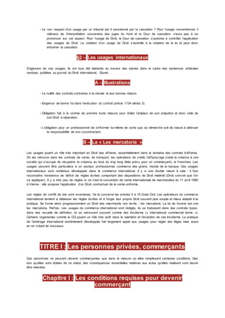 - Le non respect d’un usage par un tribunal est il sanctionné par la cassation ? Pour l’usage conventionnel, il
relèvera de l’interprétation souveraine des juges du fond et la Cour de cassation. n’aura pas à se
prononcer sur cet aspect. Pour l’usage de Droit, la Cour de cassation. s’autorise à contrôler l’application
des usages de Droit. La violation d’un usage de Droit s’assimile à la violation de la loi et peut donc
entraîner la cassation.
§2 – Les usages internationaux
S’agissant de ces usages, ils ont tous été élaborés au travers des siècles dans le cadre des sentences arbitrales
rendues, publiées au journal du Droit international, Clunet.
A – Illustrations
- La nullité des contrats contraires à la morale et aux bonnes mœurs.
- Exigence de bonne foi dans l’exécution du contrat (article 1134 alinéa 3).
- Obligation fait à la victime de prendre toute mesure pour limiter l’ampleur de son préjudice et donc celle de
son Droit à réparation.
- L’obligation pour un professionnel de s’informer lui-même de sorte que sa démarche soit de nature à atténuer
la responsabilité de son cocontractant.
B – La « Lex mercatoria »
Les usages jouent un rôle très important en Droit des affaires, essentiellement dans le domaine des contrats d’affaires.
On les retrouve dans les contrats de vente, de transport, les opérations de crédit, l’affacturage (cède la créance à une
société qui s’occupe de récupérer la créance au bout du trop long délai prévu pour un commerçant), la franchise. Les
usages peuvent être particuliers à un secteur professionnel, commerce des grains, monde de la banque. Ces usages
internationaux sont nombreux développés dans le commerce international. Il y a une double raison à cela : il faut
reconnaître l’existence de déficit de règles écrites comportant des dispositions de Droit matériel (Droit concret que l’on
va appliquer), Il y a très peu de règles si ce n’est la convention de vente internationale de marchandise du 11 avril 1980
à Vienne : elle propose l’application d’un Droit contractuel de la vente uniforme.
Les règles de conflit de lois sont incertaines. Ce la concerne les articles 5 à 15 Code Civil. Les opérateurs du commerce
international tendent à délaisser les règles écrites et à forger leur propre Droit souvent plus souple et mieux adapté à la
pratique. Se forme alors progressivement un Droit des marchands non écrits : lex mercatoria. La loi de l’avarie est une
lex mercatoria. Parfois, ces usages du commerce international sont rédigés, ils se traduisent dans des contrats types,
dans des recueils de définition, et se retrouvent souvent comme des Incoterms (« international commercial terms »).
Certains organismes comme la CCI jouent un rôle très actif dans le maintient et l’évolution de ces Incoterms. La pratique
de l’arbitrage international extrêmement développée fait largement appel aux usages pour régler des litiges mais aussi
en en créant de nouveaux.
TITRE I : Les personnes privées, commerçants
Ces personnes ne peuvent devenir commerçantes que dans la mesure où elles remplissent certaines conditions. Des
lors qu’elles sont dotées de ce statut, des conséquences essentielles relatives aux actes qu’elles réalisent vont devoir
être relevées.
Chapitre I : Les conditions requises pour devenir
commerçant
 