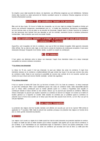 Ce chapitre a pour objet essentiel de relever, de répertorier, ces différentes exigences qui sont rédhibitoires. Certaines
d’entre elles touchent au statut personnel de l’individu souhaitant exercer le commerce. D’autres exigences ont trait à
l’activité effectivement exercée.
Section 1 : Les conditions tenant à la personne
Elles sont de deux types. On trouve la famille des incapacités, qui ont pour objet de protéger l’incapable et d’éviter qu’il
exerce une profession dangereuse, essentiellement pour lui ; la famille des interdictions, déchéances, incompatibilités,
qui sont prévues dans un but de police ou de direction de l’économie, l’objectif étant ici d’éviter l’exercice du commerce
par des personnes dont l’activité n’est pas désirable ou afin de contrôler, restreindre l’accès a certaines professions
commerciales. Cette protection peut avoir une double facette.
§1 – Les conditions tendant à protéger la personne qui veut entreprendre
le commerce : la capacité
Aujourd'hui, sont incapables de faire le commerce, ceux que le Droit civil déclare incapable. Cette approche nécessite
d’être affinée. Car au delà de cette règle, on doit faire le constat de l’existence de nombreuses exceptions. Il sera aussi
nécessaire d’évoquer l’incapacité de la femme mariée, ou plutôt du conjoint du commerçant.
A – Les mineurs
Il faut opérer une distinction entre le mineur non émancipé, frappé d’une interdiction totale et le mineur émancipé
susceptible de conclure certaines conventions.
1) Le mineur non émancipé
Le mineur de 18 ans, quand il n’est pas émancipé, ne peut pas réaliser des actes de commerce. Il s’agit d’une
interdiction absolue car le commerce a traditionnellement été jugé comme trop risqué. Il ne peut pas conclure des actes
de commerce isolés. Seule lui est reconnue la possibilité de conclure des contrats de la vie courante, sachant que
certains de ceux-ci leurs sont encore interdits (exemple : acheter des cigarettes).
2) Le mineur émancipé
Il faut se reporter à l’article 487 Code Civil. qui fait écho à l’article L121-2 du Code de commerce : le mineur émancipé
ne peut être commerçant. Mais il peut valablement passer des actes de commerce isolés. Cette impossibilité absolue
pour un mineur d’être commerçant peut se révéler gênante quand on a affaire à l’hypothèse dans laquelle un
commerçant décède et laisse derrière lui des enfants mineurs qui ne pourront pas reprendre le commerce. Même les
mineurs émancipés ne peuvent pas espérer reprendre ce commerce et devront se résigner à le vendre ou le mettre en
location gérance ou à l’apporter en société. Cette situation ne constitue pas un problème quand le commerce se
présente sous la forme d’une société car le mineur peut très bien être associé d’une S.A.R.L. ou S.A. Pour vue qu’il ne
soit pas majoritaire.
B – Les majeurs incapables
La protection des majeurs dont les facultés mentales sont altérées est assurée par une loi du 3 janvier 1968 entrée en
application le 1er
novembre 1968. Cette loi prévoit trois systèmes principaux de protection des majeurs en fonction de la
plus ou moins grande nécessité de protection.
1) Sous tutelle
Les majeurs sont soumis au régime de la tutelle quand leur état de santé nécessite une protection important et continue.
Le majeur en tutelle est dans la même situation que le mineur incapable. Cela signifie qu’il ne peut faire le commerce, ni
par lui-même, ni par l’intermédiaire de son représentant légal. Si néanmoins il exerce une activité commerciale, il n’est
pas considéré comme commerçant et les actes de commerce qu’il accompli sont nuls de Droit. La nullité peut être
 