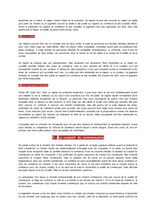 demandée par le tuteur, le majeur faisant l’objet de la protection. Ce régime ne peut être accordé au majeur en tutelle
qu’à partir de l’instant ou le jugement ouvrant la tutelle a été publié au registre du commerce et des sociétés (RCS).
Avant la publication au registre du commerce et des sociétés, le jugement n’est pas opposable aux tiers, donc cela
signifie que le majeur en tutelle ne pourra faire annuler l’acte.
2) Sous curatelle
Les majeurs pouvant être mis en curatelle sont de deux sortes. Il s’agit de personnes aux facultés mentales altérées et
donc hors d’état d’agir par elles-mêmes. Elles ont besoin d’être conseillées, contrôlées quand elles accomplissent des
actes juridiques. Il s’agit ensuite de personnes atteintes de prodigalité, d’intempérance, ou d’oisiveté, c'est à dire de
vices susceptibles de faire tomber ces personnes dans le besoin et de les mettre à la charge de la famille ou de la
société.
Ce régime de propose pas une représentation, mais seulement une assistance. Dans l’hypothèse ou un majeur en
curatelle souhaite réaliser des actes de commerce, cela lui sera autorisé par alinéa loi à la condition qu’il soit
constamment assisté de son curateur. A défaut de cette assistance, il n’est pas considéré comme un commerçant et les
actes de commerce qu’il accomplit sont nuls. La nullité peut être demandée par le majeur, ou le curateur. Le jugement
instituant la curatelle doit être publié au registre du commerce et des sociétés afin d’avertir les tiers, sinon le jugement
leur serait inopposable.
3) Sous sauvegarde de justice
Article 491 Code Civil. C'est un régime de protection temporaire, il peut jouer dans le cas d’un affaiblissement durant
une maladie ou de la vieillesse, ou au cours d’une procédure aux fins de tutelle. Ce régime résulte normalement d’une
déclaration médicale enregistrée par le Parquet. La personne mise sous sauvegarde de justice n’est pas vraiment
incapable dans la mesure ou elle conserve le droit d’agir par elle même et qu’elle n’est même pas assistée. Elle peut
donc exercer ou continuer à exercer une activité commerciale, mais elle pourra par la suite attaquer les actes,
notamment les actes de commerce qu’elle aura accompli. Ces actes pourront faire l’objet d’une récision pour cause de
lésion, d’une réduction pour excès. L’excès étant traditionnellement considéré par la jurisprudence comme une dépense
inconsidérée eu égard aux besoins de l’intéressé et l’état de sa fortune. Cette sauvegarde doit être mentionnée au
registre du commerce et des sociétés.
L’incapable peut se prévaloir de l’incapacité pour ne pas être déclaré en redressement ou liquidation judiciaire. Il peut
aussi décliner la compétence du Tribunal de Commerce devant lequel il serait assigné. Quant aux actes, ils sont en
principe nuls d’une nullité relative, donc susceptible de confirmation.
C – Le conjoint du commerçants
On parlait surtout de la situation des femmes mariées. On a gardé de ce temps quelques réflexes quand on présente le
Droit commercial. La femme mariée est traditionnellement envisagée avec les incapables à ce stade. La femme était
frappée d’une incapacité totale ou partielle d’exercer le commerce. Il est de coutume d’étudier la situation du conjoint du
commerçant au stade de l’incapacité. Il est préférable de parler aujourd'hui de conjoint du commerçant. Rien n’interdit
aujourd'hui le conjoint d’être commerçant, mais la question est de savoir s’il va pouvoir disposer d’une réelle
indépendance dans son activité commerciale. Le problème se pose essentiellement quand els deux époux exploitent un
fond de commerce en commun. Il est alors nécessaire de savoir si l’on peut considérer que le conjoint exerce le
commerce pour son propre compte, et si l’on peut par la suite lui reconnaître la qualité de commerçant. Cette difficulté
est posée depuis la loi du 10 juillet 1982, en termes extrêmement généraux.
La participation d’un époux à l’activité professionnelle de son conjoint commerçant n’est pas source de la qualité de
commerçant, la règle est commune au mari et à la femme et est donnée par l’article L 121-3 du Code de commerce : le
conjoint d’un commerçant n’est réputé lui-même commerçant que s’il exerce une activité commerciale séparée de celle
de son époux.
La législation récente a tout de même voulu prendre en compte une situation fréquente qui aurait tendance à disparaître
car les femmes sont beaucoup plus en phase avec leur carrière, celle de la séparation. Le Droit positif s’efforce de
 