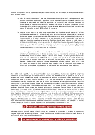 protéger l’existence du fond de commerce ou travail le conjoint, ce Droit offre au conjoint, de façon optionnelle le choix
entre différents statuts :
- Le statut du conjoint collaborateur. Il doit être mentionné en tant que tel au R.C.S. Le conjoint recueil alors
diverses prérogatives intéressantes : inscription sur les listes électorales des chambres et tribunaux de
commerce, la déductibilité des bénéfices imposables de l’entreprise, des cotisations volontaires de
sécurité sociale, la possibilité d’une assurance vieillesse. Le conjoint est en outre réputé avoir reçu du
commerçant inscrit le mandat d’accomplir au nom de ce dernier les actes d’administration concernant les
besoins de l’entreprise : article L 121-6 du Code de commerce.
- Le statut de conjoint salarié. Il est édicté par la loi du 10 juillet 1982 : on peut y accéder dès lors qu’il participe
effectivement à l’entreprise ou à l’activité de son époux à titre professionnel et habituel et qu’il reçoit une
rémunération horaire minimale égale au SMIC. S’il opte pour un tel statut, le conjoint bénéficie alors de la
protection sociale et de toute la législation sur le Droit du travail. Le Droit fiscal accepte même que son
salaire soit déduit des bénéfices de l’entreprise. Toutefois, si un tel statut présente un intérêt majeur, le
bénéfice de ce statut repose sur une présomption de subordination, laquelle n’est pas irréfragable (contre
laquelle on ne peut pas aller), on peut la combattre par la preuve contraire. Ce statut ne profite qu’au
conjoint de l’entrepreneur et non au conjoint du dirigeant car ce dernier devra démontrer l’existence du
contrat de travail mais aussi la réalité du lien de subordination.
- Le statut de conjoint associé. L’ordonnance du 19 décembre 1958 est venue autoriser les époux pour
constituer une société et ainsi en devenir associés, seuls ou avec d’autres personnes. La loi du 23
décembre 1985, a levé la dernière limite qui subsistait en la matière : les époux peuvent être associés
même s’ils sont solidairement et indéfiniment tenus du passif social (passif de la société). La loi valide
ainsi désormais les sociétés entre époux et elle facilite une telle situation car deux époux peuvent être
associés y compris si leur apport est constitué essentiellement de biens communs : article 1832-1 Code
Civil. D’autre part, quand un époux emploi des biens communs, pour en faire apport à une société, ou
acquérir des parts sociales, son conjoint doit en être averti et peut revendiquer la qualité d’associé.
Ces statuts sont supplétifs. Il faut évoquer l’hypothèse d’une co-exploitation, situation dans laquelle le conjoint du
commerçant ne se contente pas d’un simple concours, ou aide, mais il s’immisce dans la gestion du fond et le co-
exploite avec l’époux commerçants déclaré. La jurisprudence a tendance à considérer que les deux individus sont
commerçants même si l’un d’eux n’est pas inscrit au R.C.S. Dans une telle situation, la conséquence principale de la
reconnaissance de deux commerçants, c'est que le conjoint qui co-exploite, en se voyant reconnaître le statut de
commerçants, va par la même occasion pouvoir être soumis au déclenchement d’une procédure collective sur ses biens
personnels. Il faut donc éviter la reconnaissance d’un tel statut. Il faut trouver le statut le plus pertinent. Le Droit a
également développé d’autres armes pour protéger le conjoint du commerçant. Exemple : loi du 10 juillet 1982 dans
laquelle il est prévu que le conjoint sera protégé contre son époux quand il travail dans le fond de commerce et que ce
dernier fait l’objet d »une cession. L’époux commerçant ne peut, sans le consentement expresse de son conjoint, quand
celui si participe à son activité professionnelle, aliéner ou grever de droits réels les éléments du fond de commerce
dépendant de la communauté qui par leur importance ou leur nature, sont nécessaires à l’exploitation de l’entreprise ni
donner à bail ce fond de commerce. Il prévoit qu’en cas d’apport de biens communs à une société, le conjoint de
l’apporteur doit être averti et peut notifier à la société, son intention d’être personnellement associée. L’article 832 Code
Civil. permet l’attribution préférentielle de l’entreprise commerciale au conjoint survivant qui avait participé à sa mise en
valeur. Cette faculté ouverte au conjoint, suppose que ce dernier soit déjà copropriétaire du fond.
§2 – Conditions tendant à protéger l’intérêt général
Certaines conditions ont pour objectif d’interdire l’accès à la profession de commerçant. Le but étant de maintenir une
certaine probité dans le milieu des affaires. Il faudra aussi envisager d’autres solutions tendant à limiter l’accès à la
profession du fait du statut de certaines personnes.
A – Les interdictions se fondant sur un défaut d’honorabilité
 