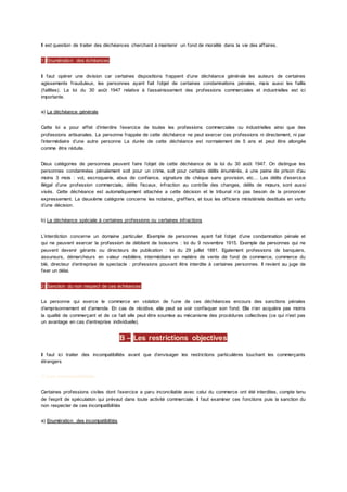 Il est question de traiter des déchéances cherchant à maintenir un fond de moralité dans la vie des affaires.
1) Enumération des échéances
Il faut opérer une division car certaines dispositions frappent d’une déchéance générale les auteurs de certaines
agissements frauduleux, les personnes ayant fait l’objet de certaines condamnations pénales, mais aussi les faillis
(faillites). La loi du 30 août 1947 relative à l’assainissement des professions commerciales et industrielles est ici
importante.
a) La déchéance générale
Cette loi a pour effet d’interdire l’exercice de toutes les professions commerciales ou industrielles ainsi que des
professions artisanales. La personne frappée de cette déchéance ne peut exercer ces professions ni directement, ni par
l’intermédiaire d’une autre personne La durée de cette déchéance est normalement de 5 ans et peut être allongée
comme être réduite.
Deux catégories de personnes peuvent faire l’objet de cette déchéance de la loi du 30 août 1947. On distingue les
personnes condamnées pénalement soit pour un crime, soit pour certains délits énumérés, à une peine de prison d’au
moins 3 mois : vol, escroquerie, abus de confiance, signature de chèque sans provision, etc… Les délits d’exercice
illégal d’une profession commerciale, délits fiscaux, infraction au contrôle des changes, délits de mœurs, sont aussi
visés. Cette déchéance est automatiquement attachée a cette décision et le tribunal n’a pas besoin de la prononcer
expressement. La deuxième catégorie concerne les notaires, greffiers, et tous les officiers ministériels destitués en vertu
d’une décision.
b) La déchéance spéciale à certaines professions ou certaines infractions
L’interdiction concerne un domaine particulier. Exemple de personnes ayant fait l’objet d’une condamnation pénale et
qui ne peuvent exercer la profession de débitant de boissons : loi du 9 novembre 1915. Exemple de personnes qui ne
peuvent devenir gérants ou directeurs de publication : loi du 29 juillet 1881. Egalement professions de banquiers,
assureurs, démarcheurs en valeur mobilière, intermédiaire en matière de vente de fond de commerce, commerce du
blé, directeur d’entreprise de spectacle : professions pouvant être interdite à certaines personnes. Il revient au juge de
fixer un délai.
2) Sanction du non respect de ces échéances
La personne qui exerce le commerce en violation de l’une de ces déchéances encours des sanctions pénales
d’emprisonnement et d’amende. En cas de récidive, elle peut se voir confisquer son fond. Elle n’en acquière pas moins
la qualité de commerçant et de ce fait elle peut être soumise au mécanisme des procédures collectives (ce qui n’est pas
un avantage en cas d’entreprise individuelle).
B – Les restrictions objectives
Il faut ici traiter des incompatibilités avant que d’envisager les restrictions particulières touchant les commerçants
étrangers
1) Les incompatibilités
Certaines professions civiles dont l’exercice a paru inconciliable avec celui du commerce ont été interdites, compte tenu
de l’esprit de spéculation qui prévaut dans toute activité commerciale. Il faut examiner ces fonctions puis la sanction du
non respecter de ces incompatibilités
a) Enumération des incompatibilités
 