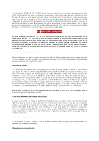 Il faut se reporter à l’article L 110-1 du Code de commerce qui procède à une énumération des actes de commerce,
c'est à dire l’énumération des actes intrinsèquement commerciaux à raison de leur objet quel que soit l’auteur de l’acte.
Ces actes de commerce sont appelés actes par nature. Il semble qu’il suffit de se référer à cette énumération pour
savoir si un acte est de commerce ou non. A contrario, tous les autres actes sont civils. En réalité, cela est plus
compliqué car le système français est beaucoup plus complexe car il faut tout de même tenir compte de d’influence de
la profession de l’auteur de l’acte. Cette influence peut colorer l’acte et donc le rendre commercial alors qu’il ne figurait
pas dans la liste. Inversement, un acte figurant dans la liste de l’article L 110-1 soir coloré et devienne un acte civil car
réalisé par un civil ( accesorium secuitur principale : l’accessoire suit le principal).
A – Approche analytique
Les actes énumérés dans l’article L 110-1 et 110-2 du Code de commerce vont être repris successivement. On ne
traitera pas de l’article L 110-2 car il vise les actes du commerce maritime, or le Droit maritime constitue aujourd'hui une
branche a part entière. Les actes visés par cet article sont uniquement accomplis par des profess ionnels : achat, vent ou
construction de bâtiments de navigation, les expéditions maritimes, le transport maritime, l’engagement des gens de
mer, les assurances maritimes, les prêts a la grosse aventure. L’ensemble de ces actes sont des actes de commerce. Il
semble donc qu’échappe à la commercialité l’acte d’achat d’un navire de plaisance, comme son usage, sa navigation
sauf dans le cas.
1) Les actes de commerce par la forme
Certains mécanismes sont a priori réservés au commerçant même si dans la pratique des non commerçants pourraient
très bien les utiliser. Les actes sont alors des actes de commerce par la forme. C'est l’hypothèse de la lettre de change,
des actes réalisés par des sociétés commerciales.
a) La lettre de change
La loi répute actes de commerce entre toutes personnes : les lettres de change. La lettre de change ou traite appartient
à la catégorie des actes de commerce et peut se définir comme un écrit en vertu duquel une personne, dite tireur, donne
ordre a une autre personne, dite tirée, de payer une somme déterminée à l’ordre d’une troisième personne, dite
bénéficiaire ou porteur. Par la suite, le bénéficiaire peut lui-même acquitter une dette qu’il a à l’égard d’un tiers en
transférant à ce tiers la propriété de la lettre de change. On dit alors qu’il effectue un endossement translatif de la lettre
de change. Le tiers, ou endossataire, va acquérir tous les droits de l’endosseur à l’égard du tiré ainsi qu’à l’égard de
tous les autres signataires de la lettre de change. Cette lettre de change se reconnaît très facilement car elle doit
impérativement être dénommée ainsi. Toute personne qui apporte sa signature sur la lettre de change effectue un acte
de commerce ce qui est historiquement du au fait que la lettre de change a toujours concerné les commerçants.
Dans certaines circonstances la lettre de change va être remise en cause. En effet, si un civil consommateur signe un
tel document, celui-ci est alors frappé de nullité.
b) Les actes réalisés par les sociétés commerciales
En principe, une société a ou n’a pas la qualité de commerçant selon que son activité est ou non commerciale. L’article
L 210-1 du Code de commerce dispose que sont commercial à raison de leur forme, et quel que soit leur objet, les
sociétés en nom collectif, les sociétés en commandites simples, les S.A.R.L. et les société par action : S.A. , SAS,
SASU, S.A.R.L., EURL, EARL, etc… Dans cette hypothèse, les choses sont simples, les sociétés sont commerciales
même si leur activité est civile. C'est la forme qui va colorer la nature de l’acte. Parce que l’acte est réalisé par une
société commerciale, on a affaire à un acte de commerce. Il s’agit donc, comme pour la lettre de change, d’actes de
commerce par la forme.
2) Les actes de commerce par nature
Ils sont énumérés à l’article L 110-1 du Code de commerce. Certains sont envisagés individuellement, d’autres sont
accomplis dans le cadre d’une entreprise.
a) Les actes de commerce isolés
 