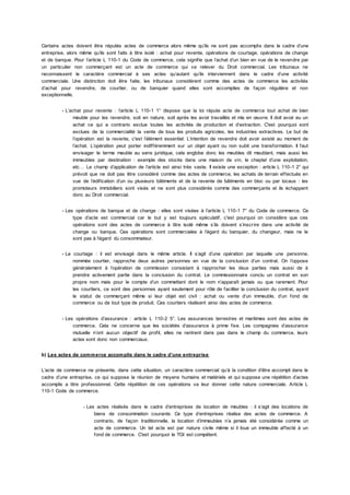 Certains actes doivent être réputés actes de commerce alors même qu’ils ne sont pas accomplis dans le cadre d’une
entreprise, alors même qu’ils sont faits à titre isolé : achat pour revente, opérations de courtage, opérations de change
et de banque. Pour l’article L 110-1 du Code de commerce, cela signifie que l’achat d’un bien en vue de le revendre par
un particulier non commerçant est un acte de commerce qui va relever du Droit commercial. Les tribunaux ne
reconnaissent le caractère commercial à ses actes qu’autant qu’ils interviennent dans le cadre d’une activité
commerciale. Une distinction doit être faite, les tribunaux considèrent comme des actes de commerce les activités
d’achat pour revendre, de courtier, ou de banquier quand elles sont accomplies de façon régulière et non
exceptionnelle.
- L’achat pour revente : l’article L 110-1 1° dispose que la loi répute acte de commerce tout achat de bien
meuble pour les revendre, soit en nature, soit après les avoir travaillés et mis en œuvre. Il doit avoir eu un
achat ce qui a contrario exclue toutes les activités de production et d’extraction. C'est pourquoi sont
exclues de la commercialité la vente de tous les produits agricoles, les industries extractives. Le but de
l’opération est la revente, c'est l’élément essentiel. L’intention de revendre doit avoir existé au moment de
l’achat. L’opération peut porter indifféremment sur un objet ayant ou non subit une transformation. Il faut
envisager le terme meuble au sens juridique, cela englobe donc les meubles dit meublant, mais aussi les
immeubles par destination : exemple des stocks dans une maison de vin, le cheptel d’une exploitation,
etc… Le champ d’application de l’article est ainsi très vaste. Il existe une exception : article L 110-1 2° qui
prévoit que ne doit pas être considéré comme des actes de commerce, les achats de terrain effectués en
vue de l’édification d’un ou plusieurs bâtiments et de la revente de bâtiments en bloc ou par locaux : les
promoteurs immobiliers sont visés et ne sont plus considérés comme des commerçants et ils échappent
donc au Droit commercial.
- Les opérations de banque et de change : elles sont visées à l’article L 110-1 7° du Code de commerce. Ce
type d’acte est commercial car le but y est toujours spéculatif, c'est pourquoi on considère que ces
opérations sont des actes de commerce à titre isolé même s’ils doivent s’inscrire dans une activité de
change ou banque. Ces opérations sont commerciales à l’égard du banquier, du changeur, mais ne le
sont pas à l’égard du consommateur.
- Le courtage : il est envisagé dans le même article. Il s’agit d’une opération par laquelle une personne,
nommée courtier, rapproche deux autres personnes en vue de la conclusion d’un contrat. On l’oppose
généralement à l’opération de commission consistant à rapprocher les deux parties mais aussi de à
prendre activement partie dans la conclusion du contrat. Le commissionnaire conclu un contrat en son
propre nom mais pour le compte d’un commettant dont le nom n’apparaît jamais ou que rarement. Pour
les courtiers, ce sont des personnes ayant seulement pour rôle de faciliter la conclusion du contrat, ayant
le statut de commerçant même si leur objet est civil : achat ou vente d’un immeuble, d’un fond de
commerce ou de tout type de produit. Ces courtiers réalisent ainsi des actes de commerce.
- Les opérations d’assurance : article L 110-2 5°. Les assurances terrestres et maritimes sont des actes de
commerce. Cela ne concerne que les sociétés d’assurance à prime fixe. Les compagnies d’assurance
mutuelle n’ont aucun objectif de profit, elles ne rentrent dans pas dans le champ du commerce, leurs
actes sont donc non commerciaux.
b) Les actes de commerce accomplis dans le cadre d’une entreprise
L’acte de commerce ne présente, dans cette situation, un caractère commercial qu’à la condition d’être accompli dans le
cadre d’une entreprise, ce qui suppose la réunion de moyens humains et matériels et qui suppose une répétition d’actes
accomplis a titre professionnel. Cette répétition de ces opérations va leur donner cette nature commerciale. Article L
110-1 Code de commerce.
- Les actes réalisés dans le cadre d’entreprises de location de meubles : il s’agit des locations de
biens de consommation courante. Ce type d’entreprises réalise des actes de commerce. A
contrario, de façon traditionnelle, la location d’immeubles n’a jamais été considérée comme un
acte de commerce. Un tel acte est par nature civile même si il loue un immeuble affecté à un
fond de commerce. C'est pourquoi le TGI est compétent.
 