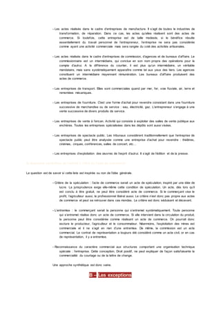 - Les actes réalisés dans le cadre d’entreprises de manufacture. Il s’agit de toutes le industries de
transformation, de réparation. Dans ce cas, les actes qu’elles réalisent sont des actes de
commerce. Si toutefois, cette entreprise est de taille modeste, si le bénéfice résulte
essentiellement du travail personnel de l’entrepreneur, l’entreprise ne sera pas considérée
comme ayant une activité commerciale mais sera rangée du coté des activités artisanales.
- Les actes réalisés dans le cadre d’entreprises de commission, d’agences et de bureaux d’affaire. Le
commissionnaire est un intermédiaire, qui conclue en son nom propre des opérations pour le
compte d’autrui. A la différence du courtier, il est plus qu’un intermédiaire, un véritable
mandataire, mais sans systématiquement apparaître comme tel aux yeux des tiers. Les agences
constituent un intermédiaire moyennant rémunération. Les bureaux d’affaire produisent des
actes de commerce.
- Les entreprises de transport. Elles sont commerciales quand par mer, fer, voie fluviale, air, terre et
remontées mécaniques.
- Les entreprises de fourniture. C'est une forme d’achat pour revendre consistant dans une fourniture
successive de marchandise ou de service : eau, électricité, gaz. L’entrepreneur s’engage à une
vente successive de divers produits de service.
- Les entreprises de vente à l’encan. Activité qui consiste à exploiter des salles de vente publique aux
enchères. Toutes les entreprises spécialisées dans les dépôts sont aussi visées.
- Les entreprises de spectacle public. Les tribunaux considèrent traditionnellement que l’entreprise de
spectacle public peut être analysée comme une entreprise d’achat pour revendre : théâtres,
cinémas, cirques, conférences, salles de concert, etc…
- Les entreprises d’exploitation des œuvres de l’esprit d’autrui. Il s’agit de l’édition et de la presse.
3) Approche synthétise de l’article L 110-2 du Code de commerce
La question est de savoir si cette liste est inspirée ou non de l’idée générale.
- Critère de la spéculation : l’acte de commerce serait un acte de spéculation, inspiré par une idée de
lucre. La jurisprudence exige elle-même cette condition de spéculation. Un acte, dès lors qu’il
est conclu à titre gratuit, ne peut être considéré acte de commerce. Si le commerçant vise le
profit, l’agriculteur aussi, le professionnel libéral aussi. Le critère n’est donc pas propre aux actes
de commerce et peut se retrouver dans ces mondes. Le critère est donc séduisant et décevant.
- L’entremise : le commerçant serait la personne qui s’entremet systématiquement. Toute personne
qui s’entremet réalise donc un acte de commerce. Si elle intervient dans la circulation du produit,
la personne peut être considérée comme réalisant un acte de commerce. On pourrait donc
exclure le producteur, l’agriculteur et le consommateur. Néanmoins, l’exploitation des mines est
commerciale et il ne s’agit en rien d’une entremise. De même, la commission est un acte
commercial. Le contrat de représentation a toujours été considéré comme un acte civil, or en cas
de représentation, il y a entremise.
- Reconnaissance du caractère commercial aux structures comportant une organisation technique
spéciale : l’entreprise. Cette conception, Droit positif, ne peut expliquer de façon satisfaisante la
commercialité du courtage ou de la lettre de change.
Une approche synthétique est donc vaine.
B – Les exceptions
 