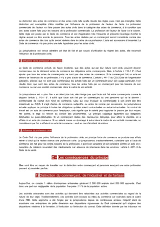 La distinction des actes de commerce et des actes civils telle qu’elle résulte des règles vues, n’est pas intangible. Cette
distinction est susceptible d’être modifiée par l’influence de la profession de l’auteur de l’acte. La profession
commerciale de l’auteur va faire passer des actes civils dans la catégorie des actes de commerce, à la condition que
ces actes soient faits pour les besoins de la profession commerciale. La profession de l’auteur de l’acte va le colorer.
Cette règle est posée par le Code de commerce et est d’application très fréquente et présente l’avantage d’unifier le
régime auquel va être soumis la personne. Tous les actes réalisés par un commerçant seront considérés comme des
actes de commerce dès lors qu’ils seront réalisés dans le cadre de sa profession. L’acte est accessoire à l’essentiel. Le
Code de commerce n’a pas prévu une telle hypothèse pour les actes civils.
La jurisprudence est venue admettre cet état de fait et par soucis d’unification du régime des actes, elle reconnaît
l’influence de la profession civile.
1) L’influence de la profession commerciale
Le Code de commerce prévoit, de façon incidente, que des actes qui par leur nature sont civils, peuvent devenir
commerciaux car ils déclarent actes de commerce les obligations entre commerçants. Mais, à l’article L 110-1 9°, il faut
ajouter que tous les actes de commerçants ne sont pas des actes de commerce. Si le commerçant fait un acte en
dehors de l’exercice de sa profession, il n’y a pas d’acte de commerce. L’article L 441-7 du COJ (Code de l’organisation
judiciaire), précise que ne sont pas commerciaux les achats faits par un commerçant pour son usage particulier. Il en
résulte donc que sont des actes de commerce, tous les actes faits par un commerçant pour les besoins de son
commerce ou par une société commerciale dans le cadre de son activité.
La jurisprudence est « plus fine » en allant plus loin, elle n’exige pas que l’acte soit fait entre commerçants comme le
dispose l’article L 110-1 9°. Il suffit que l’acte soit fait par un commerçant ou une personne qui va le devenir :
commercialité de l’achat d’un fond de commerce. Celui qui veut invoquer la commercialité à son profit doit être
immatriculé au R.C.S. Il s’agit d’actes de commerce subjectifs, ou actes de comme par accessoire. La jurisprudence
actuelle applique ce principe à toutes les obligations qu’elles soient contractuelles ou extracontractuelles. Le contrat de
travail est un acte de commerce pour l’employeur, cela signifie que le salarié peut rapporter la preuve par tout moyen.
Par contre, le litige va relever du conseil des prud’hommes. Ce principe s’applique également aux obligations
délictuelles ou quasi-délictuelles. Si un commerçant réalise des manœuvres déloyales, pour attirer la clientèle, on a
affaire à un acte de commerce. Si un salarié cause un dommage à autrui dans le cadre de son activité commerciale, on
considérera que l’on a affaire à un acte de commerce : sauf en cas d’accident de voiture.
2) L’influence la profession civile
Le Code Civil. n’a pas prévu l’influence de la profession civile, en principe l’acte de commerce va produire ses effets
même si celui qui le réalise exerce une profession civile. La jurisprudence, traditionnellement, considère que si l’acte de
commerce est fait pour les stricts besoins de la profession, il perd son caractère et est considéré comme un acte civil :
caractère du médecin revendant des médicaments car absence de pharmacie dans les environs : article L 4211-3 du
Code de la santé.
C – Les conséquences du principe
Elles vont être un moyen de travailler sur la distinction entre commerçant et personne exerçant une autre profession
pouvant s’y assimiler parfois.
1) Distinction du commerçant, de l’industriel et de l’artisan
Aujourd'hui, on compte 1 million d’entreprises artisanales générant 2 500 000 emplois dont 200 000 apprentis. C'est
donc une part non négligeable de la population française : 11 % de la population active.
Les activités artisanales sont des activités qui devraient être rattachées aux activités commerciales au regard de la
nature de leur objet. Traditionnellement, ces activités sont exclues du milieu du commerce car exercées dans le cadre
d’une PME. Cette approche a été forgée par la jurisprudence depuis de nombreuses années, l’objectif étant de
soustraire ces entreprises de petite dimension aux dispositions rigoureuses du Droit commercial qu’il s’agisse des
dispositions relatives à la formation, à l’exécution ou l’extinction du contrat. Cette définition donnée par les tribunaux ne
 