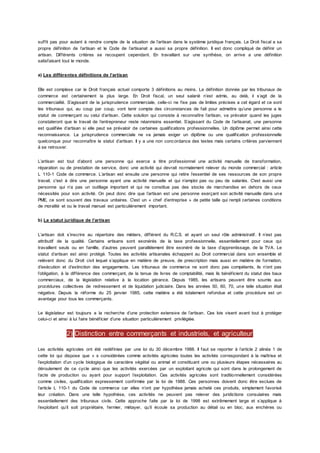 suffit pas pour autant à rendre compte de la situation de l’artisan dans le système juridique français. Le Droit fiscal a sa
propre définition de l’artisan et le Code de l’artisanat a aussi sa propre définition. Il est donc compliqué de définir un
artisan. Différents critères se recoupent cependant. En travaillant sur une synthèse, on arrive a une définition
satisfaisant tout le monde.
a) Les différentes définitions de l’artisan
Elle est complexe car le Droit français actuel comporte 3 définitions au moins. La définition donnée par les tribunaux de
commerce est certainement la plus large. En Droit fiscal, un seul salarié n’est admis, au delà, il s’agit de la
commercialité. S’agissant de la jurisprudence commerciale, celle-ci ne fixe pas de limites précises a cet égard et ce sont
les tribunaux qui, au coup par coup, vont tenir compte des circonstances de fait pour admettre qu’une personne a le
statut de commerçant ou celui d’artisan. Cette solution qui consiste à reconnaître l’artisan, va prévaloir quand les juges
constateront que le travail de l’entrepreneur reste néanmoins essentiel. S’agissant du Code de l’artisanat, une personne
est qualifiée d’artisan si elle peut se prévaloir de certaines qualifications professionnelles. Un diplôme permet ainsi cette
reconnaissance. La jurisprudence commerciale ne va jamais exiger un diplôme ou une qualification professionnelle
quelconque pour reconnaître le statut d’artisan. Il y a une non concordance des textes mais certains critères parviennent
à se retrouver.
L’artisan est tout d’abord une personne qui exerce a titre professionnel une activité manuelle de transformation,
réparation ou de prestation de service, donc une activité qui devrait normalement relever du monde commercial : article
L 110-1 Code de commerce. L’artisan est ensuite une personne qui retire l’essentiel de ses ressources de son propre
travail, c'est à dire une personne ayant une activité manuelle et qui n’emploi pas ou peu de salariés. C'est aussi une
personne qui n’a pas un outillage important et qui ne constitue pas des stocks de marchandise en dehors de ceux
nécessités pour son activité. On peut donc dire que l’artisan est une personne exerçant son activité manuelle dans une
PME, ce sont souvent des travaux unitaires. C'est un « chef d’entreprise » de petite taille qui rempli certaines conditions
de moralité et ou le travail manuel est particulièrement important.
b) Le statut juridique de l’artisan
L’artisan doit s’inscrire au répertoire des métiers, différent du R.C.S. et ayant un seul rôle administratif. Il n’est pas
attributif de la qualité. Certains artisans sont exonérés de la taxe professionnelle, essentiellement pour ceux qui
travaillent seuls ou en famille, d’autres peuvent parallèlement être exonéré de la taxe d’apprentissage, de la TVA. Le
statut d’artisan est ainsi protégé. Toutes les activités artisanales échappent au Droit commercial dans son ensemble et
relèvent donc du Droit civil lequel s’applique en matière de preuve, de prescription mais aussi en matière de formation,
d’exécution et d’extinction des engagements. Les tribunaux de commerce ne sont donc pas compétents, ils n’ont pas
l’obligation, à la différence des commerçant, de la tenue de livres de comptabilité, mais ils bénéficient du statut des baux
commerciaux, de la législation relative à la location gérance. Depuis 1985, les artisans peuvent être soumis aux
procédures collectives de redressement et de liquidation judiciaire. Dans les années 50, 60, 70, une telle situation était
négative. Depuis la réforme du 25 janvier 1985, cette matière a été totalement refondue et cette procédure est un
avantage pour tous les commerçants.
Le législateur est toujours a la recherche d’une protection extensive de l’artisan. Ces lois visent avant tout à protéger
celui-ci et ainsi à lui faire bénéficier d’une situation particulièrement privilégiée.
2) Distinction entre commerçants et industriels, et agriculteur
Les activités agricoles ont été redéfinies par une loi du 30 décembre 1988. Il faut se reporter à l’article 2 alinéa 1 de
cette loi qui dispose que « s considérées comme activités agricoles toutes les activités correspondant à la maîtrise et
l’exploitation d’un cycle biologique de caractère végétal ou animal et constituant une ou plusieurs étapes nécessaires au
déroulement de ce cycle ainsi que les activités exercées par un exploitant agricole qui sont dans le prolongement de
l’acte de production ou ayant pour support l’exploitation. Ces activités agricoles sont traditionnellement considérées
comme civiles, qualification expressement confirmée par la loi de 1988. Ces personnes doivent donc être exclues de
l’article L 110-1 du Code de commerce car elles n’ont par hypothèse jamais acheté ces produits, simplement favorisé
leur création. Dans une telle hypothèse, ces activités ne peuvent pas relever des juridictions consulaires mais
essentiellement des tribunaux civils. Cette approche faite par la loi de 1998 est extrêmement large et s’applique à
l’exploitant qu’il soit propriétaire, fermier, métayer, qu’il écoule sa production au détail ou en bloc, aux enchères ou
 