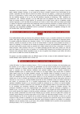directement à une autre personne . La solution s’applique également, y compris si la personne procède à l’achat de
plants, matériel, d’engrais, d’animaux, ce qui compte est de pouvoir constater l’existence d’une transformation de ces
produits. L’agriculteur doit avoir élevé et conservé les animaux, idem pour les végétaux, y compris pour des plantations
hors-sol. La jurisprudence a toujours admis que les revenus provenant de l’élevage industriel doivent être imposés au
titre des bénéfices agricoles et non au titre des BIC (bénéfices industriels et commerciaux / BNC : bénéfices non
commerciaux / BA : bénéfices agricoles). La loi de 1988 opère ainsi une intégration très c laire dans le Droit civil de
toutes les activités relevant du monde agricole. On reconnaîtra tout de même qu’avec cette loi, le législateur semble
autoriser l’agriculteur a sortir des limites de sa profession car il existe un article 3 dans cette loi qui indique qu’est institué
un registre de l’agriculture auquel doivent être immatriculés toutes les personnes physiques ou morales exerçant à titre
habituel des activités réputées agricoles. Cette formalité ne dispense pas l’agriculteur de s’immatriculer au R.C.S.
L’agriculteur peut apparemment parallèlement exercer la profession de commerçant. Le législateur envisage de créer
une nouvelle notion, celle du fond agricole.
3) Distinction entre commerçant et industriels, et un membre d’une profession
libérale
Il est traditionnellement admis que l’exercice des professions libérales n’a pas un caractère commercial. On a cherché à
justifier cette règle car l’activité des professions libérales et celle des professions commerciales se regroupent parfois.
La première semble être différente de la deuxième. L’article L 110-1 du Code de commerce quand il parle d’achat pour
revendre, d’activité de production de biens, est loin de l’activité libérale. Il s’agit bien d’une prestation de services, or
depuis fort longtemps, on considère que les activités de prestation de services sont généralement commerciales. Il y a
une autre raison parfois avancée, tenant au caractère de la relation existant entre les deux contractants, il y aurait de
l’intuitu personae. L’idée consistant à dire qu’il y a ne relation particulière peut être retenu dans certains cas, mais pas
dans tous. Depuis un arrêt de la Cour de cassation. du 7 novembre 2000, l’existence d’un fond libéral é été reconnu car
l’exercice d’une profession libérale ressemble de plus en plus à la gestion d’une entreprise à part entière. Cet arrêt a
aussi reconnu la validité de la cession de clientèle civile.
On assiste à une lente assimilation entre ces différents types de fonds, la raison en étant certainement l’argent. Les
activités libérales restent cependant dans le monde civil.
4) Distinction entre activités commerciales et immobilières
L’article 632 alinéa 1 du Code de commerce devenu L 110-2, ne vise que l’achat de denrées et de marchandises pour
les revendre, au fil du temps on avait admis par généralisation que tout achat de meuble pour les revendre avait un
caractère commercial. A contrario, toutes les activités portant sur les immeubles ont toujours été considérées comme
ayant un caractère civil. Cette distinction rédhibitoire entre opération mobilière ayant un caractère commercial et
opération immobilière ayant un caractère civil, était fondée sur une longue tradition. Sous l’ancien Droit, le commerce
rapide régnait surtout pour les objets immobiliers corporels. Les immeubles étaient le fondement du pouvoir donc au
Moyen Age, l’exploitation des terres était la source habituelle des revenus et assurait la stabilité des possédants. La
vente d’un immeuble était donc chose extraordinaire. Depuis il y a eu les révolutions de tous genres qui ont modifié la
situation pour en venir à constater que l’achat et la vente de biens immeubles ne sont plus des actes graves mais qui se
retrouvent au cours de la vie. L’activité immobilière devait dès lors être considérées comme une activité commerciale à
part entière. La jurisprudence des TC a considéré progressivement que les intermédiaires spécialisés dans les
opérations immobilières devaient se voir reconnaître la qualité de commerçant car on a affaire à un marché immobilier.
En reconnaissant le caractère commercial a ces professions, les juges espéraient mettre en peu d’ordre dans celles -ci,
en les soumettant aux procédures collectives par exemple, qui étaient à l’époque de véritables sanctions. Ces
professions immobilières se sont donc progressivement vues reconnaître le statut de commerçant. Le législateur a «
emboîté le pas » au travers de la loi du 13 juillet 1967 dans laquelle il a été considéré que l’achat d’immeubles en vue
de la revente devaient être intégrés à la liste des activités commerciales. L’article 632 a donc été modifié en ajoutant à la
liste des activités commerciales tout achat de bien immeuble pour les revendre. Une loi du 9 juillet 1970 a introduit une
exception (après lobbying) au principe acquis grâce à la loi de 1967, il est désormais envisagé à l’article L 110-1 2°, que
l’achat d’immeubles aux fins de les revendre est une activité commerciale, ainsi le fait d’acheter un terrain en vue de le
revendre en l’état, d’acheter un immeuble en vue de le revendre, soit après l’avoir transformé, rénové, soit en le laissant
en l’état, on a affaire a une activité commerciale. Désormais, quand l’acquéreur achète en vue d’édifier un ou plusieurs
bâtiments et de les revendre en bloc ou par locaux, donc promotion immobilière dont le caractère civil est expressement
affirmé par l’article L 110-1 2° du Code de commerce.
 