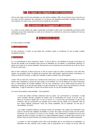 §1 – Le régime des obligations entre commerçants
C'est est des règles de Droit bien particulières qui vont parfois s’appliquer. Elles vont se retrouver tout eu long de la vie
du contrat, de l’acte commercial. Par conséquent, on va retrouver ses dispositions particulières, spéciales, tant au stade
de la naissance du contrat, qu’au cours de sa vie et au stade de son extinction.
A – La conclusion de l’engagement commercial
Il y a dans la vie des affaires des règles commerciales qui dérogent à celles civiles. Ces spécificités qui fondent le Droit
commercial peuvent être répertoriées au stade de la conclusion du contrat tant au travers des conditions de fond que
des conditions de forme.
1) Les conditions de fond
Il y a deux aspects à envisager.
a) La capacité commerciale
En Droit commercial, un mineur ne peut jamais être considéré comme un commerçant. Cf. pour la tutelle, curatelle,
sauvegarde de justice.
b) Le consentement
Il y a un particularisme du Droit commercial à relever : le rôle du silence. Il est inhabituel. En principe le seul silence ne
doit pas être assimilé à une acceptation tacite pouvant se matérialiser par une attitude, un comportement spécifique. Le
silence est le néant et n’a aucune extériorité. Une personne qui ne consent pas est une personne qui ne dit rien. Qui ne
dit mot ne consent pas !
Dans le Droit commercial, le silence peut avoir un rôle car quand il s’agit d’un silence circonstancié, il peut valoir dans
certains cas acceptation tacite. Le mutisme de la personne, dans cette situation, rapproché d’autres circonstances, va
révéler la volonté de contracter. La règle de la neutralité du silence comporte donc des exceptions.
L’article 1738 du Code Civil. consacré aux contrats de bail, prévoit qu’il y a un renouvellement automatique du contrat de
location dans l’hypothèse ou aucune des deux parties ne se manifeste. Il en est de même pour le contrat d’assurance
auto. Le silence génère de nouvelles obligations. Pour les baux commerciaux, c'est le même principe qui prévaut. En
l’absence de réaction de la part des deux parties à la date anniversaire du contrat, celui-ci est reconduit pour une date
indéterminée. Il s’agit de renouveler le contrat et de le laisser tel quel. Ce sont des exceptions légales.
Il y a aussi des exceptions jurisprudentielles. Trois hypothèses :
- Il existe des relations d’affaires antérieures entre les parties. Les cocontractants se connaissent, on déjà
conclu ensemble. Nouvelle commande de produits dont la caractéristique est connue et le prix aussi. Le
silence du fournisseur signifie dans ce cas son accord. Il y a accord alors que l’exécution n’a pas encore
commencé. C'est au cocontractant, qui considère que le contrat n’est pas valable, de se manifester. Celui qui
veut rompre l’habitude, bouleverser l’ordre des choses préétablies, doit se manifester. Ce n’est pas un
renouvellement de contrat.
- Les usages considèrent l’absence de réponse comme une acceptation. Ces usages sont extrêmement rares
quand ils concernent des obligations essentielles au contrat. Ces usages sont plus courants pour des clauses
accessoires, sui ne touchent ni la chose ni le prix. Exemple : entre commerçants, la stipulation que le prix sera
payable par lettre de change à tel délai est un usage extrêmement répandu. La mention figure souvent sur les
factures. Celui qui reçoit la facture et ne conteste pas cet aspect, est sensé accepter ce mode de payement.
- Le silence va valoir acceptation quand l’offre a été présentée dans le seul intérêt de son destinataire. Le
destinataire est alors présumé l’avoir accepté. C'est la jurisprudence qui a accepté cet accord. Cela est
 
