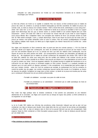 critiquable car cette jurisprudence est fondée sur une interprétation divinatoire de la volonté. Il s’agit
d’avantages pour l’offrant.
2) Les conditions de forme
Le Droit des affaires est fondé sur la rapidité, la simplicité. Pour ces raisons, le Droit commercial pose en matière de
preuve des actes de commerce un principe de liberté remarquable qui doit être caractérisé. En matière de preuve, les
contrats civils, au moins au dessus d’un certains montant, 1 500 €, doivent être écrits, authentiques ou sous seing privé :
article 1341 Code Civil. La loi du 13 mars 2000 a modernisé le monde de la preuve en assimilant à l’écrit sur support
papier l’écrit électronique dès lors que ce dernier montre un certaine fiabilité et une certaine intégrité dans son mode
d’expression : article 1316 Code Civil. Cette loi a fait évoluer les choses mais elle n’a pas remis en cause l’exigence
d’une preuve littérale. Elle a simplement retenu une conception plus moderne de l’écrit. Les principes anciens du Code
Civil. de 1804 restent inchangés. L’écrit, y compris électronique, reste le seul moyen de preuve pour les actes civils. La
preuve par témoins n’est jamais admissible contre et outre le contenu. Pour les contrats synallagmatiques la formalité
des originaux multiples reste requise, de même que la règle exigeant une mention manuscrite de la somme due : article
1326 Code Civil.
Ces règles vont disparaître en Droit commercial, elles ne jouent pas dans les contrats spéciaux. L 110-3 du Code de
commerce décide qu’à l’égard des commerçants, les actes de commerce peuvent se prouver par tout moyen à moins
qu’il n’en soit autrement disposé par la loi. Le principe est donc que dans les relations entre commerçants, tous les
moyens de preuve des actes passés sont admis : par correspondance, par témoins, par présomption, par télécopie, par
Internet, etc… Ne s’appliquent pas en matière de contrats commerciaux les dispositions des articles 1325, 1326 et 1328
du Code Civil. relatives aux actes sous seing privé, dès lors qu’elles sont relatives à des contrats conclus par des
commerçants. Il sera toujours possible de se référer à des preuves par témoins ou à des présomptions qui seront contre
et outre le contenu aux actes. L’écrit est largement relativisé. On souhaite favoriser la rapidité des transactions et on va
s’affranchir de ces règles de preuve si strictement exigées en Droit commun. Pourtant il y a quelques exemples qui
montrent que la loi peut parfois en disposer autrement. A titre exceptionnel, la loi commerciale peut parfois exiger un
écrit pour certains contrats : vente d’un fond de commerce par exemple, du nantissement d’un fond de commerce, le
contrat de société, tous les gages. Les contrats commerciaux peuvent parfois être soumis à un formalisme, au travers
de mesures de publicité, formalisme non exigé dans le Droit commun. La liberté de la preuve est écartée pour les actes
qu’un commerçant effectuerait hors de son activité professionnelle.
- Formalité ad validitatem : accomplie sous peine de nullité de l’acte.
- Formalité ad probationem ou ad solemnitatem : n’entraînent pas la nullité automatique de l’acte en
cas d’inobservation.
B – L’inexécution des obligations commerciales
Pour éviter tout litige juridique dans le domaine commercial, il faut prendre ses précautions en une rédaction
attentionnée de la convention. Les litiges sont souvent dus au manque de rigueur des juristes. Le Droit commercial va
se singulariser en cas de litiges.
1) La mise en demeure
La loi du 9 juillet 1991 relative aux réformes des procédures civiles d’exécution indiquent que tant au plan civil que
commercial, une mise en demeure peut résulter d’une simple lettre dès lors qu’il ressort de ses termes une interpellation
suffisante. Avant 1991, la mise en demeure dans le Droit civil ne pouvait intervenir que par acte extrajudiciaire. Cette
exigence faisait du Droit commercial un Droit d’exception puisque jusqu’en 1991, la mise en demeure pouvait intervenir
par une simple lettre.
2) Les sanctions de l’inexécution
a) Des solutions en dehors de toute action en justice
 