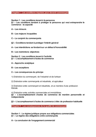 Section 1 : Les conditions tenant à la personne
§1 – Les conditions tendant à protéger la personne qui veut entreprendre le
commerce : la capacité
A – Les mineurs
B – Les majeurs incapables
C – Le conjoint du commerçants
§2 – Conditions tendant à protéger l’intérêt général
A – Les interdictions se fondant sur un défaut d’honorabilité
B – Les restrictions objectives
Section 2 : Les conditions tenant à l’activité.
§1 – L’accomplissement d’actes de commerce
A – Approche analytique
B – Les exceptions
C – Les conséquences du principe
1) Distinction du commerçant, de l’industriel et de l’artisan
2) Distinction entre commerçants et industriels, et agriculteur
3) Distinction entre commerçant et industriels, et un membre d’une profession
libérale
4) Distinction entre activités commerciales et immobilières
§2 – L’accomplissement d’actes de commerce de manière personnelle et
indépendante
§3 – L’accomplissement d’actes de commerce à titre de profession habituelle
Section 1 : Le régime juridique propre aux obligations commerciales
§1 – Le régime des obligations entre commerçants
A – La conclusion de l’engagement commercial
Chapitre I : Les conditions requises pour devenir commerçant
Chapitre II : Les conséquences de la qualité de commerçant
 
