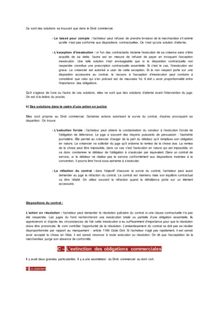 Ce sont des solutions se trouvant que dans le Droit commercial.
- Le laissé pour compte : l’acheteur peut refuser de prendre livraison de la marchandise s’il estime
qu’elle n’est pas conforme aux dispositions contractuelles. Ce n’est qu’une solution d’attente.
- L’exception d’inexécution : si l'un des contractants réclame l’exécution de sa créance sans s’être
acquitté de sa dette, l’autre est en mesure de refuser de payer en invoquant l’exception
inexécution. Une telle solution n’est envisageable que si la disposition contractuelle non
respectée constitue une prescription contractuelle essentielle. Si c'est le cas, l’inexécution est
grave. Le créancier est autorisé a user de cette exception. Si le non respect porte sur une
disposition accessoire au contrat, le recours à l’exception d’inexécution peut conduire à
considérer que celui qui s’en prévaut est de mauvaise foi. Il doit u avoir proportionnalité entre
l’importance des obligations.
Qu’il s’agisse de l’une ou l’autre de ces solutions, elles ne sont que des solutions d’attente avant l’intervention du juge.
On est à la lisière du procès.
b) Des solutions dans le cadre d’une action en justice
Elles sont propres au Droit commercial. Certaines actions autorisent la survie du contrat, d’autres provoquent sa
disparition. On trouve
- L’exécution forcée : l’acheteur peut obtenir la condamnation du vendeur à l’exécution forcée de
l’obligation de délivrance. Le juge a souvent des moyens puissants de persuasion : l’astreinte
journalière. Elle permet au créancier d’exiger de la part du débiteur qu’il remplisse son obligation
en nature. Le créancier va solliciter du juge qu’il ordonne la remise de la chose due. La remise
de la chose peut être impossible, dans ce cas c'est l’exécution en nature qui est impossible, on
va donc condamner le débiteur de l’obligation à s’exécuter par équivalent. Dans un contrat de
service, si le débiteur ne réalise pas le service conformément aux dispositions insérées à la
convention, il pourra être forcé sous astreinte à s’exécuter.
- La réfaction du contrat : dans l’objectif d’assurer la survie du contrat, l’acheteur peut aussi
demander au juge la réfaction du contrat. Le contrat est maintenu mais son équilibre contractuel
va être rétabli. On utilise souvent la réfaction quand la défaillance porte sur un élément
accessoire.
Dispositions du contrat :
L’action en résolution : l’acheteur peut demander la résolution judiciaire du contrat si une clause contractuelle n’a pas
été respectée. Les juges du fond rechercheront une inexécution totale ou partielle d’une obligation essentielle. Ils
apprécieront si d’après les circonstances de fait cette inexécution a eu suffisamment d’importance pour que la résolution
doive être prononcée. Ils vont contrôler l’opportunité de la résolution. L’anéantissement du contrat ne doit pas se révéler
disproportionnée par rapport au manquement : article 1184 Code Civil. Si l’acheteur n’agit pas rapidement, il est sensé
avoir accepté la chose en l’état, il est sensé renoncer à toute exécution ou résolution. On dit que l’acceptation de la
marchandise purge son absence de conformité.
C – L’extinction des obligations commerciales
Il y avait deux grandes particularités. Il y a une assimilation du Droit commercial au dont civil.
1) Le paiement
 