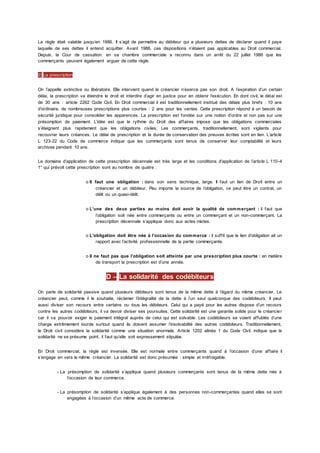 La règle était valable jusqu’en 1986. Il s’agit de permettre au débiteur qui a plusieurs dettes de déclarer quand il paye
laquelle de ses dettes il entend acquitter. Avant 1986, ces dispositions n’étaient pas applicables au Droit commercial.
Depuis, la Cour de cassation. en sa chambre commerciale a reconnu dans un arrêt du 22 juillet 1986 que les
commerçants peuvent également arguer de cette règle.
2) La prescription
On l’appelle extinctive ou libératoire. Elle intervient quand le créancier n’exerce pas son droit. A l’expiration d’un certain
délai, la prescription va éteindre le droit et interdire d’agir en justice pour en obtenir l’exécution. En dont civil, le délai est
de 30 ans : article 2262 Code Civil. En Droit commercial il est traditionnellement institué des délais plus brefs : 10 ans
d’ordinaire, de nombreuses prescriptions plus courtes : 2 ans pour les ventes. Cette prescription répond à un besoin de
sécurité juridique pour consolider les apparences. La prescription est fondée sur une notion d’ordre et non pas sur une
présomption de paiement. L’idée est que le rythme du Droit des affaires impose que les obligations commerciales
s’éteignent plus rapidement que les obligations civiles. Les commerçants, traditionnellement, sont vigilants pour
recouvrer leurs créances. Le délai de prescription et la durée de conservation des preuves écrites sont en lien. L’article
L 123-22 du Code de commerce indique que les commerçants sont tenus de conserver leur comptabilité et leurs
archives pendant 10 ans.
Le domaine d’application de cette prescription décennale est très large et les conditions d’application de l’article L 110-4
1° qui prévoit cette prescription sont au nombre de quatre :
o Il faut une obligation : dans son sens technique, large. Il faut un lien de Droit entre un
créancier et un débiteur. Peu importe la source de l’obligation, ce peut être un contrat, un
délit ou un quasi-délit.
o L’une des deux parties au moins doit avoir la qualité de commerçant : il faut que
l’obligation soit née entre commerçants ou entre un commerçant et un non-commerçant. La
prescription décennale s’applique donc aux actes mixtes.
o L’obligation doit être née à l’occasion du commerce : il suffit que le lien d’obligation ait un
rapport avec l’activité professionnelle de la partie commerçante.
o Il ne faut pas que l’obligation soit atteinte par une prescription plus courte : en matière
de transport la prescription est d’une année.
D – La solidarité des codébiteurs
On parle de solidarité passive quand plusieurs débiteurs sont tenus de la même dette à l’égard du même créancier. Le
créancier peut, comme il le souhaite, réclamer l’intégralité de la dette à l’un seul quelconque des codébiteurs. Il peut
aussi diviser son recours entre certains ou tous les débiteurs. Celui qui a payé pour les autres dispose d’un recours
contre les autres codébiteurs, il va devoir diviser ses poursuites. Cette solidarité est une garantie solide pour le créancier
car il va pouvoir exiger le paiement intégral auprès de celui qui est solvable. Les codébiteurs se voient affublés d’une
charge extrêmement lourde surtout quand ils doivent assumer l’insolvabilité des autres codébiteurs. Traditionnellement,
le Droit civil considère la solidarité comme une situation anormale. Article 1202 alinéa 1 du Code Civil. indique que la
solidarité ne se présume point, il faut qu’elle soit expressement stipulée.
En Droit commercial, la règle est inversée. Elle est normale entre commerçants quand à l’occasion d’une affaire il
s’engage en vers le même créancier. La solidarité est donc présumée : simple et irréfragable.
- La présomption de solidarité s’applique quand plusieurs commerçants sont tenus de la même dette née à
l’occasion de leur commerce.
- La présomption de solidarité s’applique également à des personnes non-commerçantes quand elles se sont
engagées à l’occasion d’un même acte de commerce.
 