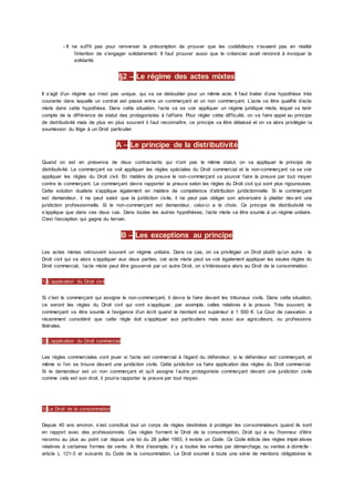 - Il ne suffit pas pour renverser la présomption de prouver que les codébiteurs n’avaient pas en réalité
l’intention de s’engager solidairement. Il faut prouver aussi que le créancier avait renoncé à invoquer la
solidarité.
§2 – Le régime des actes mixtes
Il s’agit d’un régime qui n’est pas unique, qui va se dédoubler pour un même acte. Il faut traiter d’une hypothèse très
courante dans laquelle un contrat est passé entre un commerçant et un non commerçant. L’acte va être qualifié d’acte
mixte dans cette hypothèse. Dans cette situation, l’acte va se voir appliquer un régime juridique mixte, lequel va tenir
compte de la différence de statut des protagonistes à l’affaire. Pour régler cette difficulté, on va faire appel au principe
de distributivité mais de plus en plus souvent il faut reconnaître, ce principe va être délaissé et on va alors privilégier la
soumission du litige à un Droit particulier.
A – Le principe de la distributivité
Quand on est en présence de deux contractants qui n’ont pas le même statut, on va appliquer le principe de
distributivité. Le commerçant se voit appliquer les règles spéciales du Droit commercial et le non-commerçant va se voir
appliquer les règles du Droit civil. En matière de preuve le non-commerçant va pouvoir faire la preuve par tout moyen
contre le commerçant. Le commerçant devra rapporter la preuve selon les règles du Droit civil qui sont plus rigoureuses.
Cette solution dualiste s’applique également en matière de compétence d’attribution juridictionnelle. Si le commerçant
est demandeur, il ne peut saisir que la juridiction civile, il ne peut pas obliger son adversaire à plaider dev ant une
juridiction professionnelle. Si le non-commerçant est demandeur, celui-ci a le choix. Ce principe de distributivité ne
s’applique que dans ces deux cas. Dans toutes les autres hypothèses, l’acte mixte va être soumis à un régime unitaire.
C'est l’exception qui gagne du terrain.
B – Les exceptions au principe
Les actes mixtes retrouvent souvent un régime unitaire. Dans ce cas, on va privilégier un Droit plutôt qu’un autre : le
Droit civil qui va alors s’appliquer aux deux parties, cet acte mixte peut se voir également appliquer les seules règles du
Droit commercial, l’acte mixte peut être gouverné par un autre Droit, on s’intéressera alors au Droit de la consommation.
1) L’application du Droit civil
Si c'est le commerçant qui assigne le non-commerçant, il devra le faire devant les tribunaux civils. Dans cette situation,
ce seront les règles du Droit civil qui vont s’appliquer, par exemple, celles relatives à la preuve. Très souvent, le
commerçant va être soumis à l’exigence d’un écrit quand le montant est supérieur à 1 500 €. La Cour de cassation. a
récemment considéré que cette règle doit s’appliquer aux particuliers mais aussi aux agriculteurs, ou professions
libérales.
2) L’application du Droit commercial
Les règles commerciales vont jouer si l’acte est commercial à l’égard du défendeur, si le défendeur est commerçant, et
même si l’on se trouve devant une juridiction civile. Cette juridiction va faire application des règles du Droit commercial.
Si le demandeur est un non commerçant et qu’il assigne l’autre protagoniste commerçant devant une juridiction civile
comme cela est son droit, il pourra rapporter la preuve par tout moyen.
3) Le Droit de la consommation
Depuis 40 ans environ, s’est constitué tout un corps de règles destinées à protéger les consommateurs quand ils sont
en rapport avec des professionnels. Ces règles forment le Droit de la consommation, Droit qui a eu l’honneur d’être
reconnu au plus au point car depuis une loi du 26 juillet 1993, il existe un Code. Ce Code édicte des règles impératives
relatives à certaines formes de vente. A titre d’exemple, il y a toutes les ventes par démarchage, ou ventes à domicile :
article L 121-3 et suivants du Code de la consommation. Le Droit soumet à toute une série de mentions obligatoires le
 