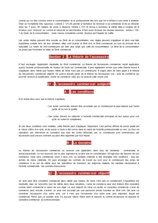 contrat qui va être conclue entre le consommateur et le professionnel dès lors que l’on à affaire à une vente à domicile.
C'est un formalisme très rigoureux. L’article L 121-25 permet à l’acheteur de renoncer à sa commande et de se rétracter
dans les 7 jours. En matière de vente à distance, l’article L 121-16 donne à l’acheteur le même délai à compter de la
livraison pour renoncer au contrat et retourner la marchandise. Il faut aussi évoquer les clauses abusives : article L 132-
1 du Code de la consommation : toute clause considérée comme abusive est frappée de nullité.
Les actes mixtes peuvent être soumis au Droit de la consommation, ses règles peuvent s’appliquer et dans une telle
hypothèse compte tenu de leur domaine, elles vont écarter le Droit civil, le Droit commercial, au nom du principe de la
spécialité. La notion de non-commerçant est bien plus large que celle de consommateur. Le Droit de la consommation
ne prend pas forcement le relais du Droit commercial.
Section 2 : La théorie de l’accessoire
Il faut envisager l’application résiduelle du Droit commercial. La théorie de l’accessoire commercial, reçoit application
quand l’activité professionnelle de l’auteur de l’acte est commerciale. Il peut également arriver que cette théorie trouve à
s’appliquer alors même que l’auteur même de l’acte n’est pas un commerçant. Il s’agira alors de faire appel à la théorie
de l’accessoire commercial objectif. On pourra ensuite parler de la théorie de l’accessoire civil : acte de commerce qui
pourrait recevoir la qualification d’acte de commerce mais qui va recevoir celle d’acte civil.
§1 – L’accessoire commercial subjectif
A – Les conditions
Il en existe deux pour que la théorie s’applique.
- Les actes concernés doivent être accomplis par un commerçant et peut importe que l’autre
partie ait ou non la qualité.
- Ces actes doivent se rattacher à l’activité commerciale principale de leur auteur pour vue
qu’ils en soient le complément.
Si ces deux conditions sont remplies, cette théorie peut s’appliquer. Cependant, il est parfois difficile de savoir quelle est
la raison d’être d’un acte, et de savoir si l’acte a été conclu dans le cadre de l’activité professionnelle ou non. La Cour de
cassation. est intervenue et considère que tous les actes effectués par un commerçant sont commerciaux par
accessoire sauf preuve contraire qui peut être rapportée par tout moyen.
B – Le domaine
La théorie de l’accessoire commercial va recevoir une application dans tous les domaines : contractuels et
extracontractuels. Le but poursuivi est le plus important et va être pris en considération. S’il agit pour les besoins de son
commerce, l’acte sera commercial, sinon il sera civil. Le domaine s’étende à des exemples très nombreux : tous les
achats de biens matériels. On peut envisager les contrats de travail qui sont pour le commerçant des actes de
commerce. Il en est de même pour les opérations de transport, les emprunts réalisés, les mandats nécessaires à
l’activité commerciale, les contrats d’assurance.
§2 – L’accessoire commercial objectif
Un acte peut être considéré commercial alors même que l’auteur de l’acte n’est pas un commerçant. L’hypothèse est
résiduelle mais se rencontre tout de même dans deux situations. L’acte de commerce peut tout d’abord être considéré
comme étant commercial à raison de son objet. Le seul objectif de l’acte va revêtir un caractère commercial. L’acte de
commerce peut ensuite s’avérer un acte civil accompli par une personne privée soumise au Droit civil. Cet acte va
constituer l’accessoire d’un autre acte, car il n’est que l’accessoire d’un autre acte, plus important, lequel est
commercial. Parce que ce premier acte n’a aucune raison d’être sans le second, le contrat accessoire va épouser le
caractère commercial du contrat principal.
 